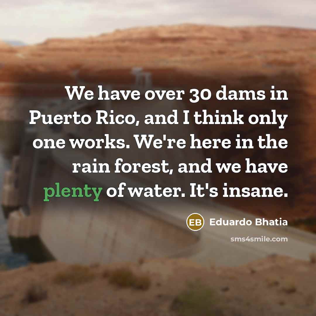“We have over 30 dams in Puerto Rico, and I think only one works. We're here in the rain forest, and we have plenty of water. It's insane.” quote by Eduardo Bhatia