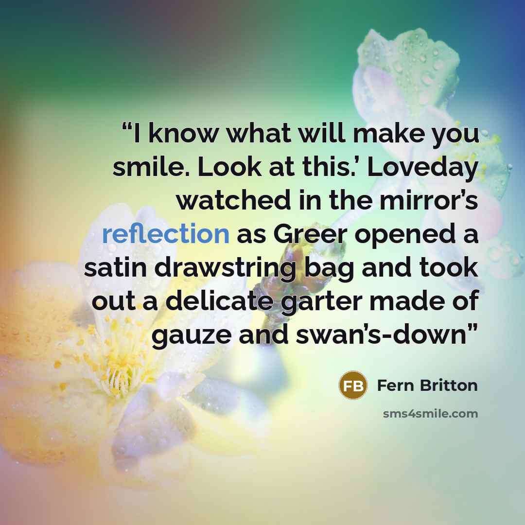 “I know what will make you smile. Look at this.’ Loveday watched in the mirror’s reflection as Greer opened a satin drawstring bag and took out a delicate garter made of gauze and swan’s-down” quote by Fern Britton