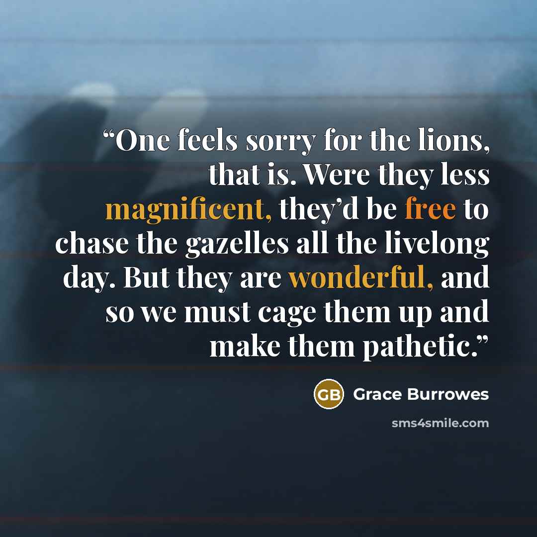 “One feels sorry for the lions, that is. Were they less magnificent, they’d be free to chase the gazelles all the livelong day. But they are wonderful, and so we must cage them up and make them pathetic.” quote by Grace Burrowes