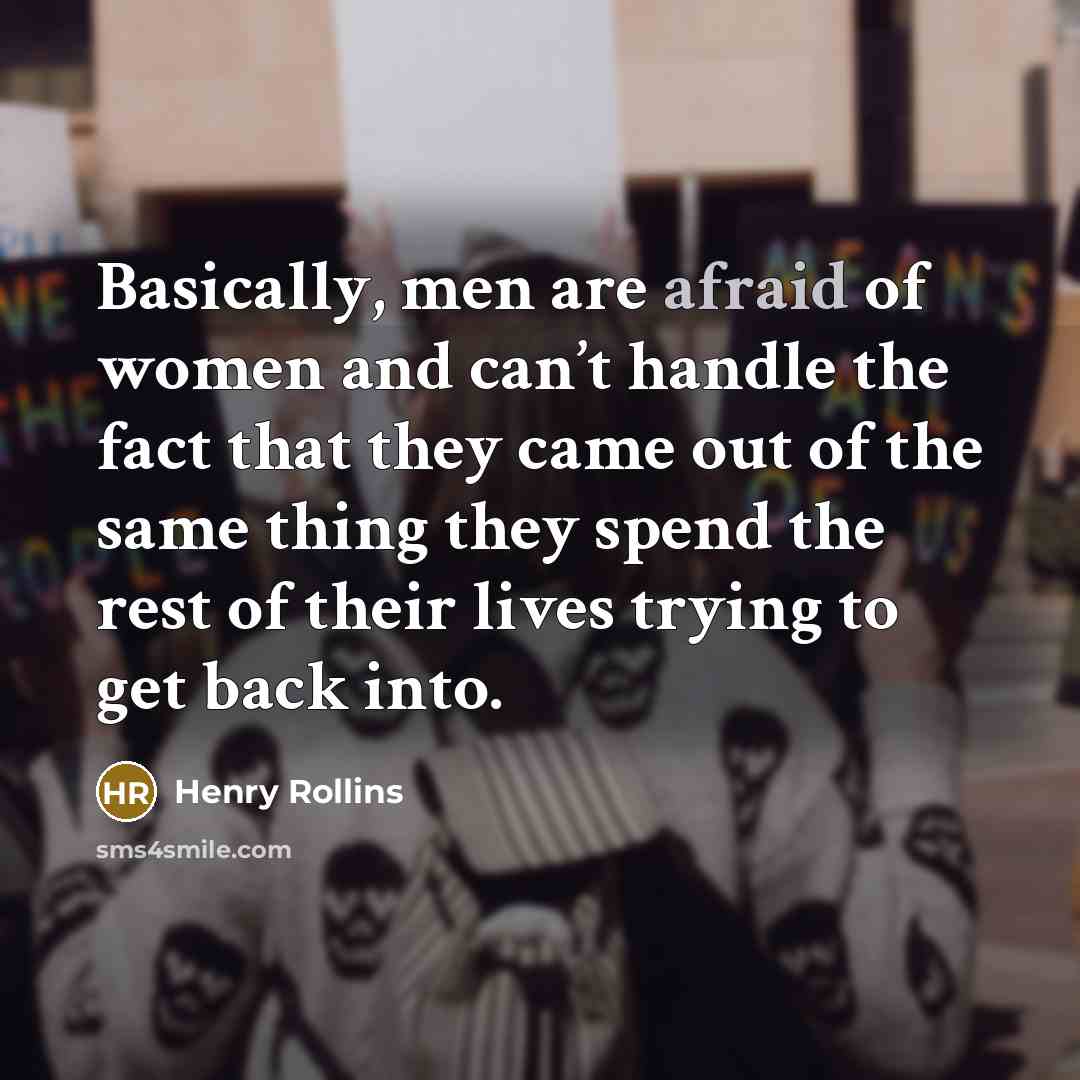 “Basically, men are afraid of women and can’t handle the fact that they came out of the same thing they spend the rest of their lives trying to get back into.” quote by Henry Rollins