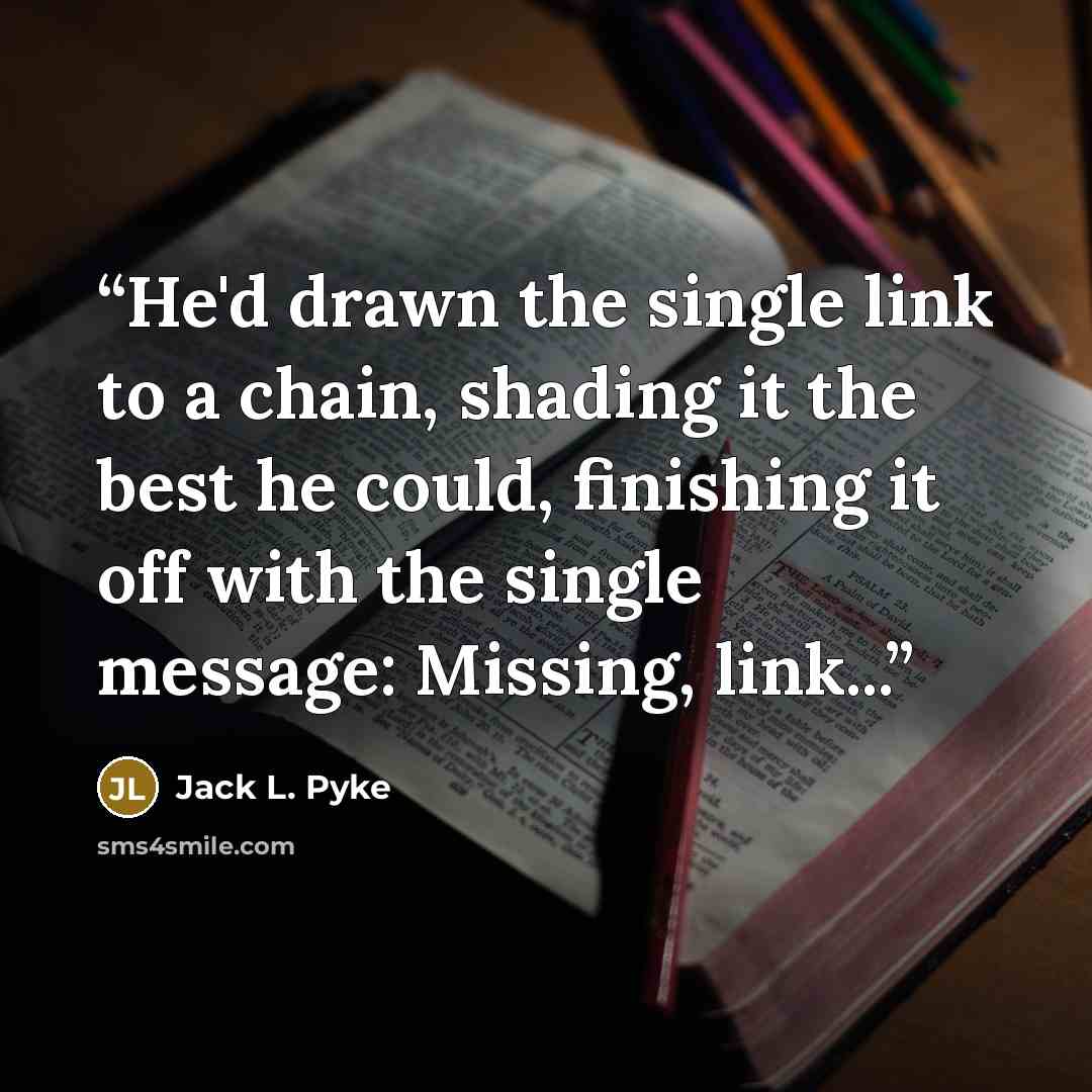 “He'd drawn the single link to a chain, shading it the best he could, finishing it off with the single message: Missing, link...” quote by Jack L. Pyke