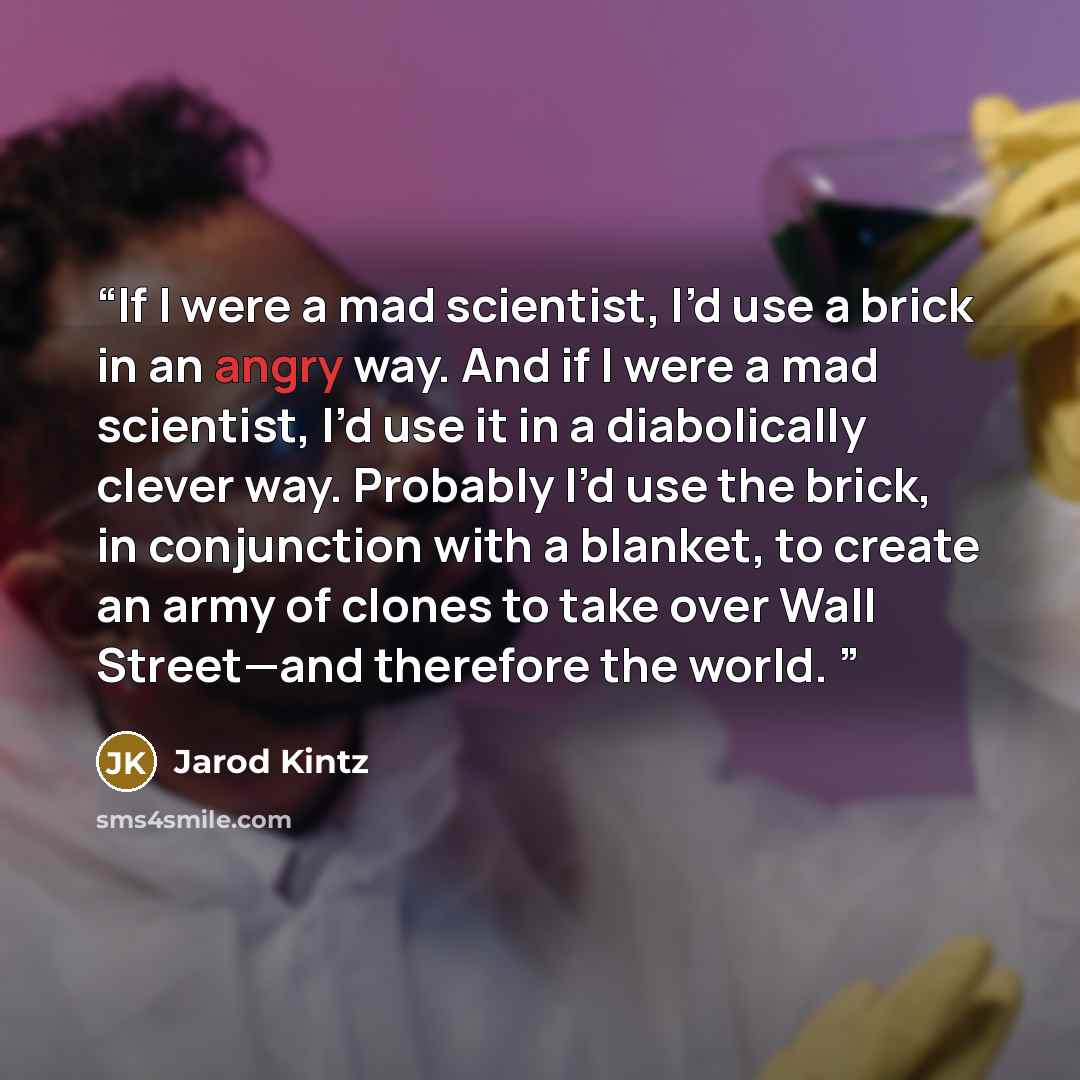 “If I were a mad scientist, I’d use a brick in an angry way. And if I were a mad scientist, I’d use it in a diabolically clever way. Probably I’d use the brick, in conjunction with a blanket, to create an army of clones to take over Wall Street—and therefore the world.” quote by Jarod Kintz