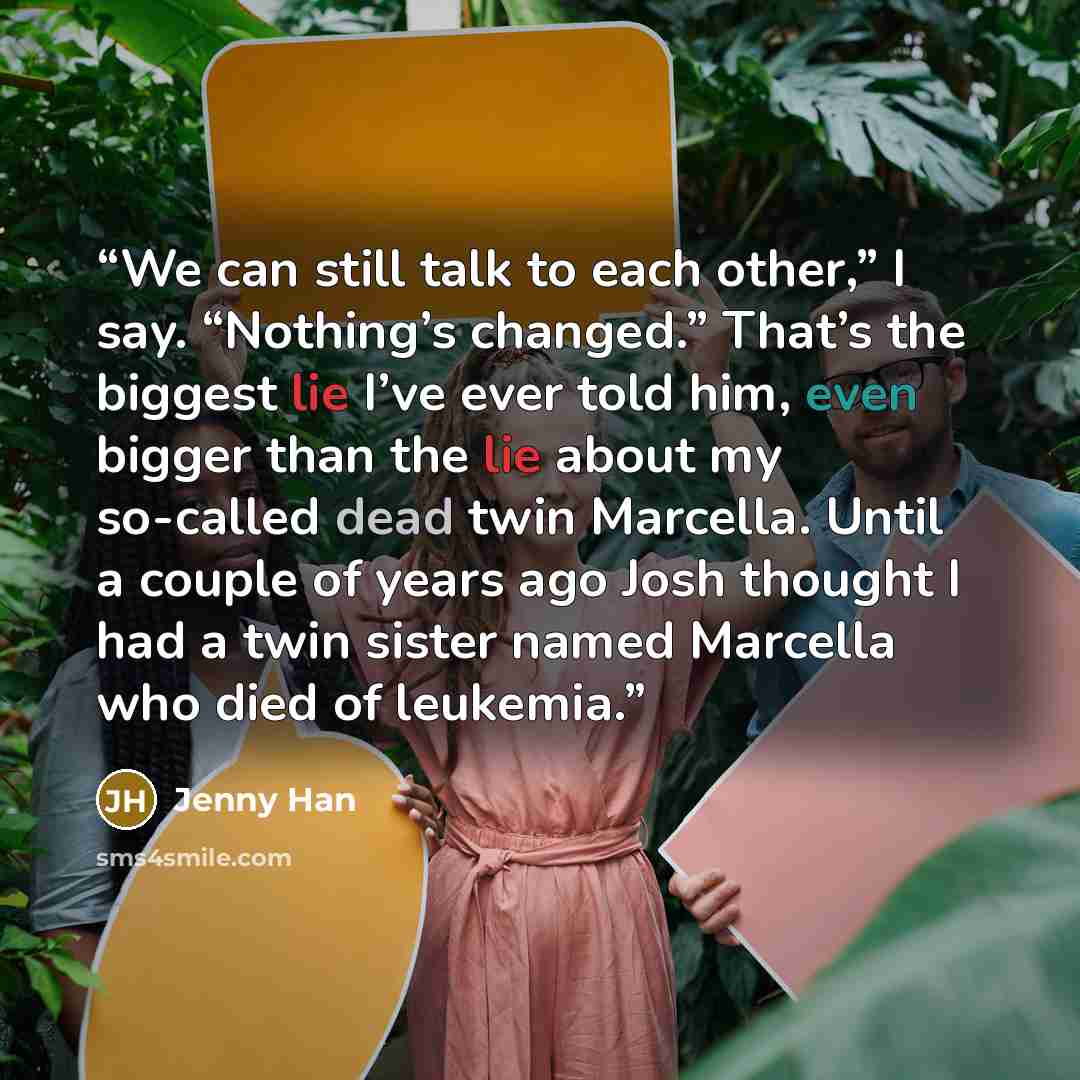 “We can still talk to each other,” I say. “Nothing’s changed.” That’s the biggest lie I’ve ever told him, even bigger than the lie about my so-called dead twin Marcella. Until a couple of years ago Josh thought I had a twin sister named Marcella who died of leukemia.” quote by Jenny Han