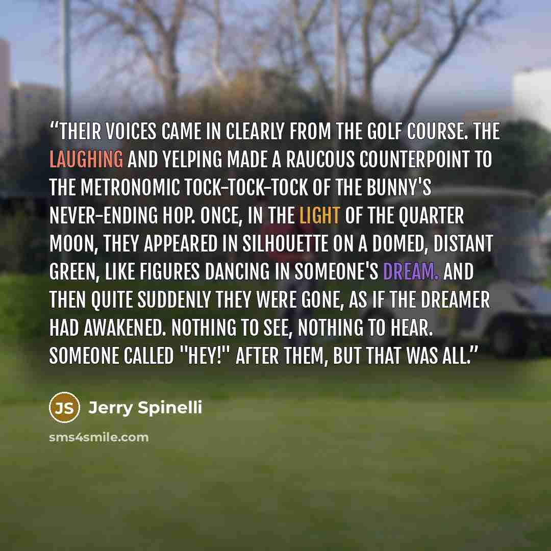 “Their voices came in clearly from the golf course. The laughing and yelping made a raucous counterpoint to the metronomic tock-tock-tock of the bunny's never-ending hop. Once, in the light of the quarter moon, they appeared in silhouette on a domed, distant green, like figures dancing in someone's…” quote by Jerry Spinelli