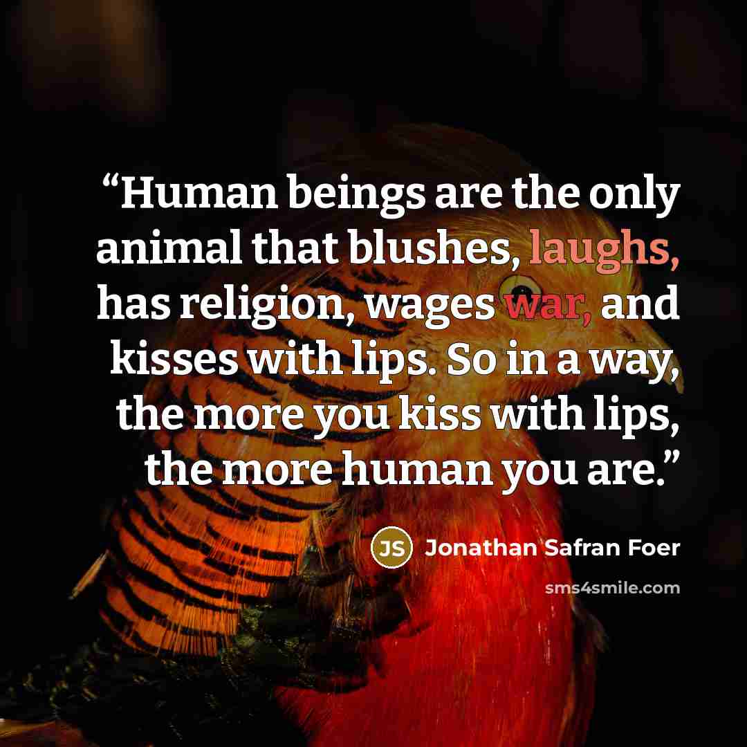 “Human beings are the only animal that blushes, laughs, has religion, wages war, and kisses with lips. So in a way, the more you kiss with lips, the more human you are.” quote by Jonathan Safran Foer