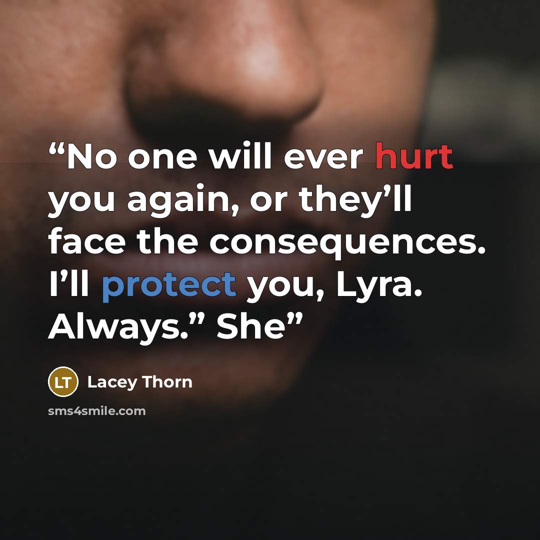 “No one will ever hurt you again, or they’ll face the consequences. I’ll protect you, Lyra. Always.” She” quote by Lacey Thorn