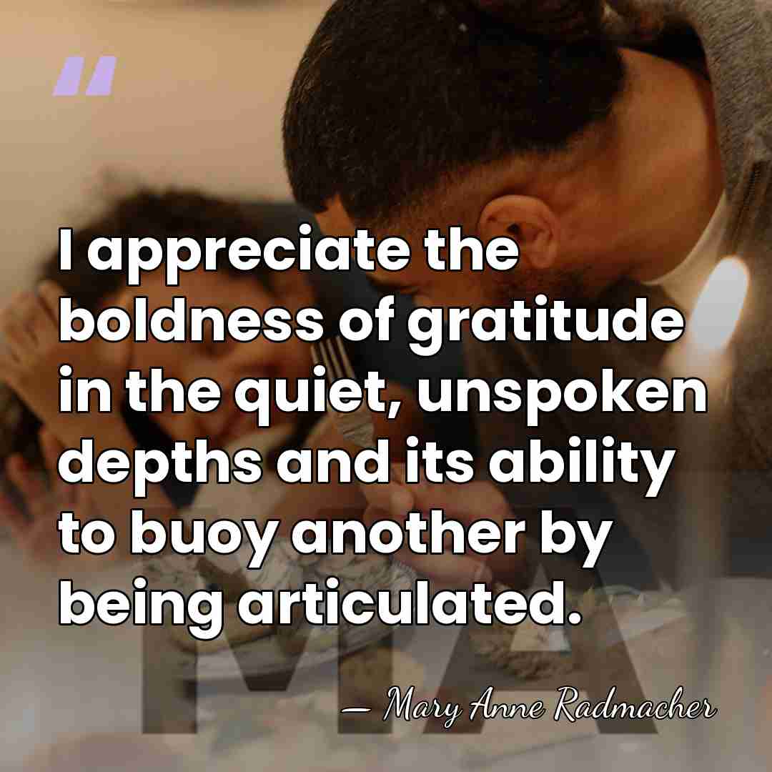 I appreciate the boldness of gratitude in the quiet, unspoken depths and&hellip; - Mary Anne Radmacher