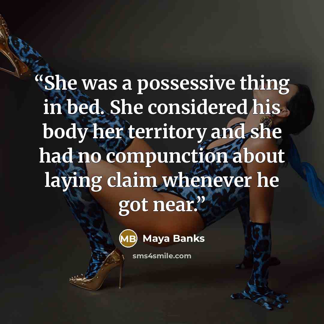 “She was a possessive thing in bed. She considered his body her territory and she had no compunction about laying claim whenever he got near.” quote by Maya Banks
