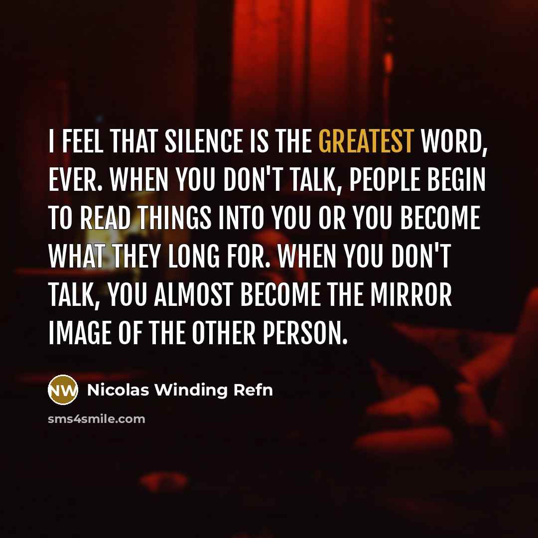 “I feel that silence is the greatest word, ever. When you don't talk, people begin to read things into you or you become what they long for. When you don't talk, you almost become the mirror image of the other person.” quote by Nicolas Winding Refn
