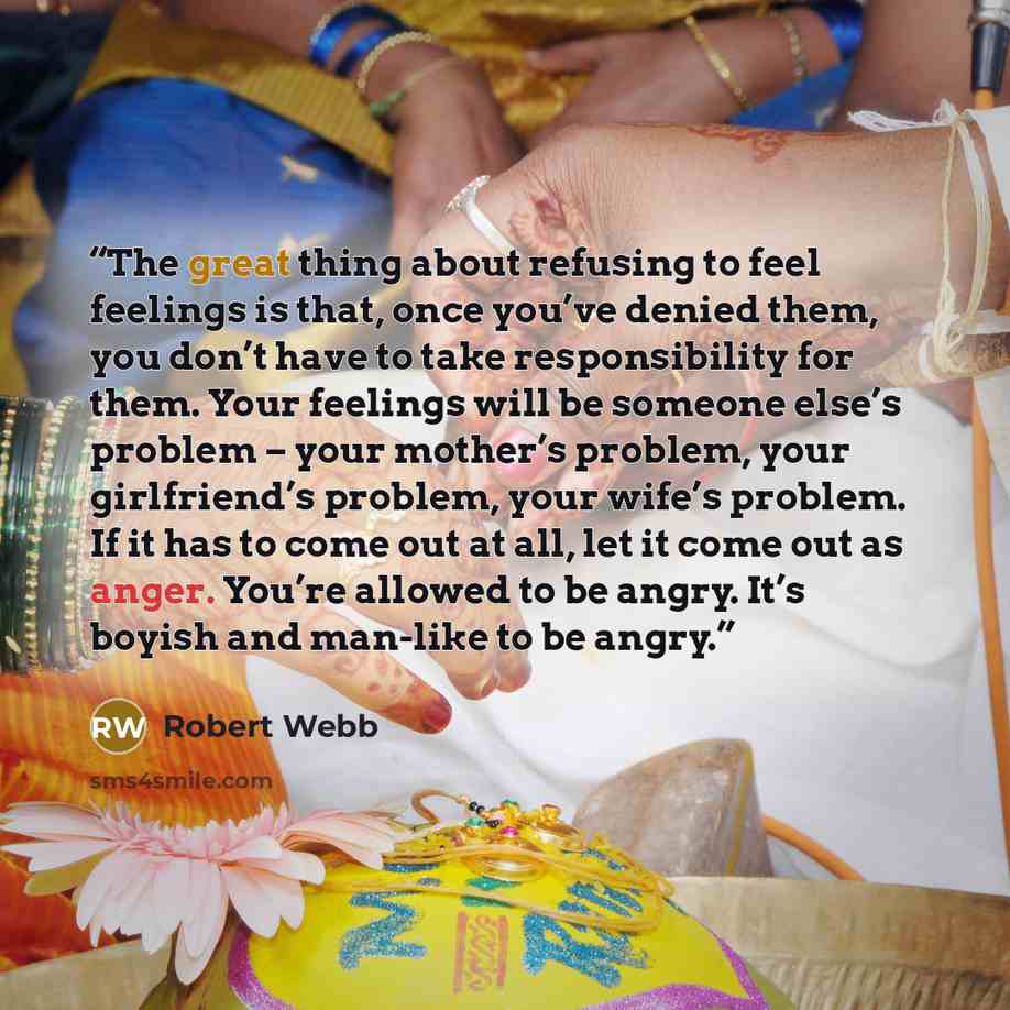 “The great thing about refusing to feel feelings is that, once you’ve denied them, you don’t have to take responsibility for them. Your feelings will be someone else’s problem – your mother’s problem, your girlfriend’s problem, your wife’s problem. If it has to come out at all, let it come out as…” quote by Robert Webb