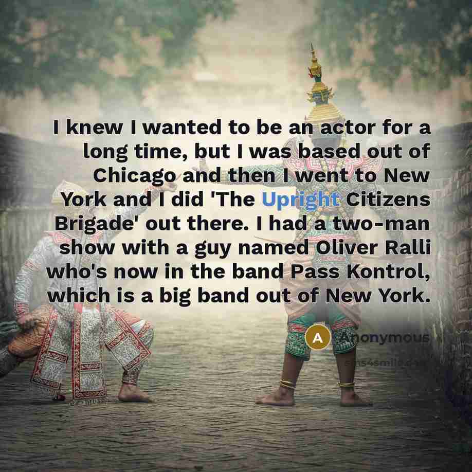 “I knew I wanted to be an actor for a long time, but I was based out of Chicago and then I went to New York and I did 'The Upright Citizens Brigade' out there. I had a two-man show with a guy named Oliver Ralli who's now in the band Pass Kontrol, which is a big band out of New York.” quote by Anonymous