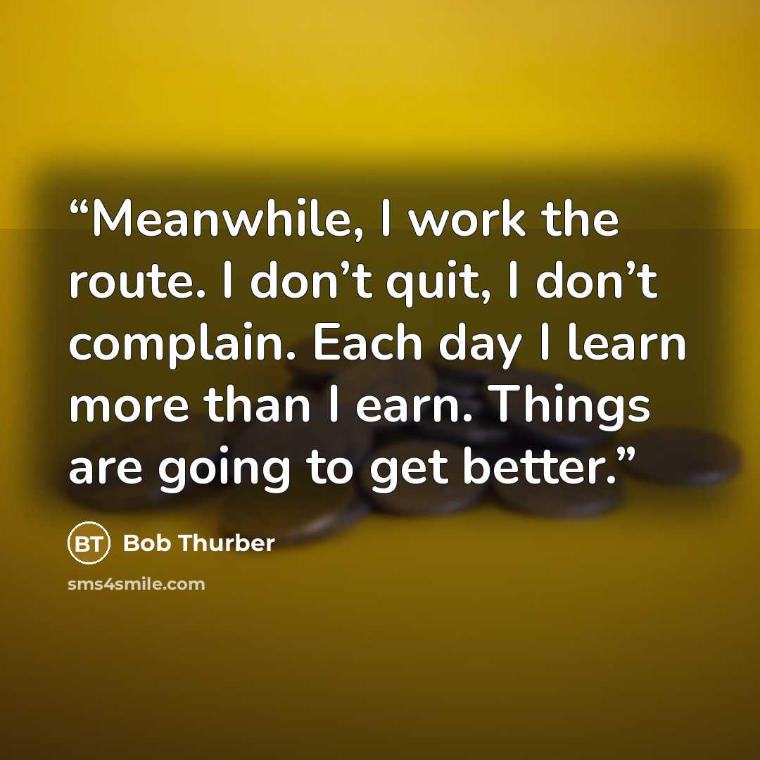 “Meanwhile, I work the route. I don’t quit, I don’t complain. Each day I learn more than I earn. Things are going to get better.” quote by Bob Thurber