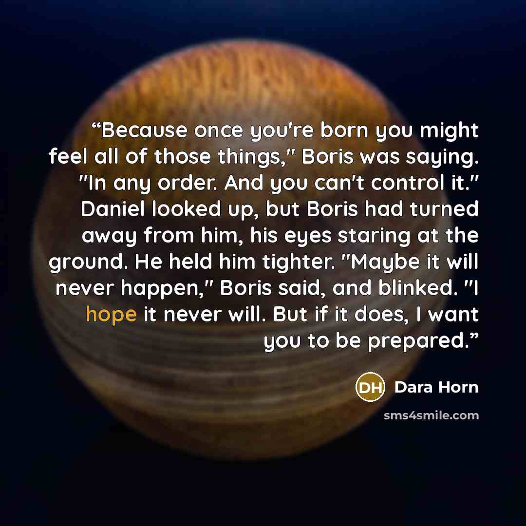 “Because once you're born you might feel all of those things," Boris was saying. "In any order. And you can't control it." Daniel looked up, but Boris had turned away from him, his eyes staring at the ground. He held him tighter. "Maybe it will never happen," Boris said, and blinked. "I hope it…” quote by Dara Horn