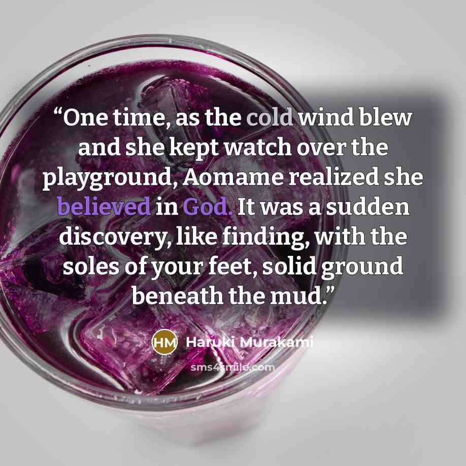 “One time, as the cold wind blew and she kept watch over the playground, Aomame realized she believed in God. It was a sudden discovery, like finding, with the soles of your feet, solid ground beneath the mud.” quote by Haruki Murakami