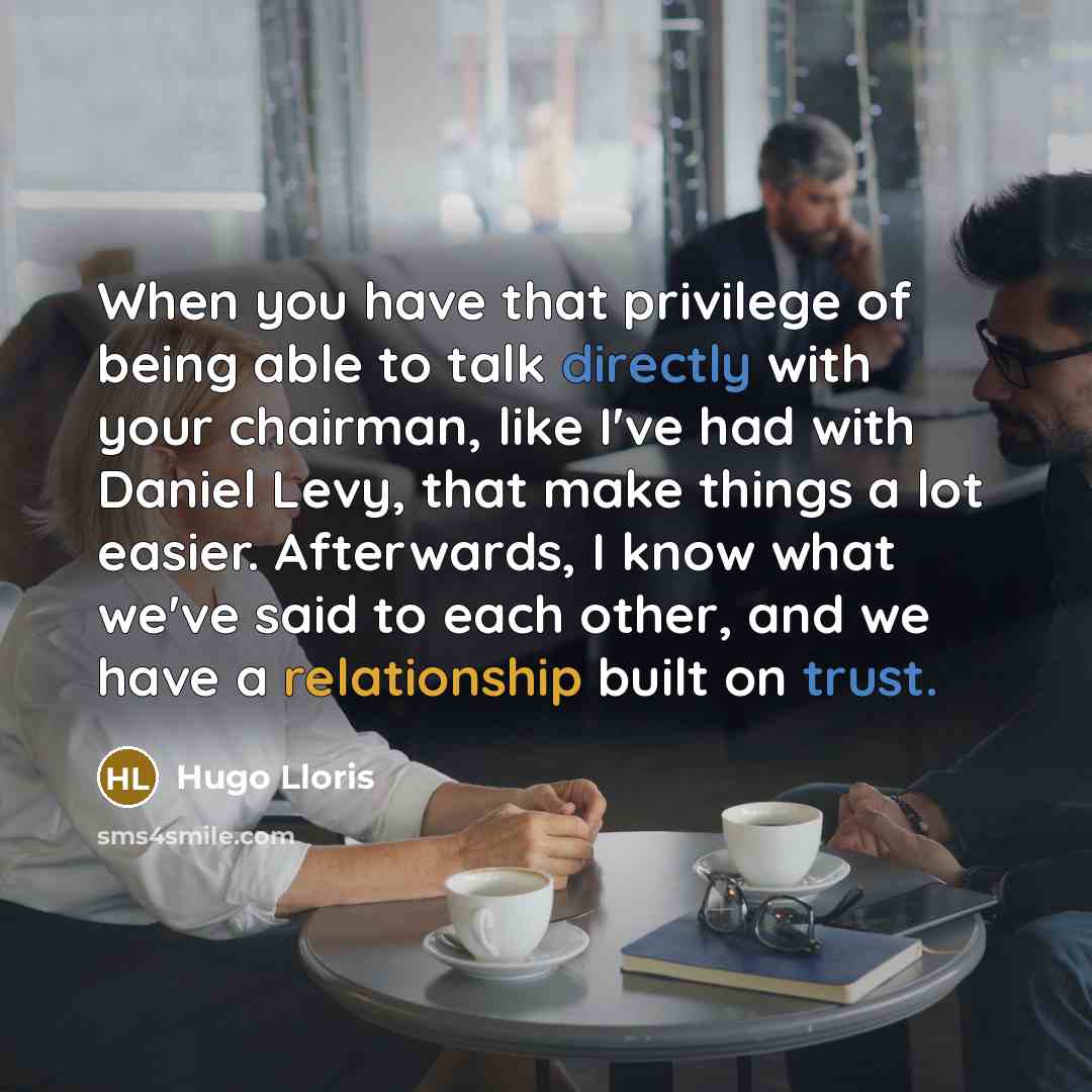 “When you have that privilege of being able to talk directly with your chairman, like I've had with Daniel Levy, that make things a lot easier. Afterwards, I know what we've said to each other, and we have a relationship built on trust.” quote by Hugo Lloris