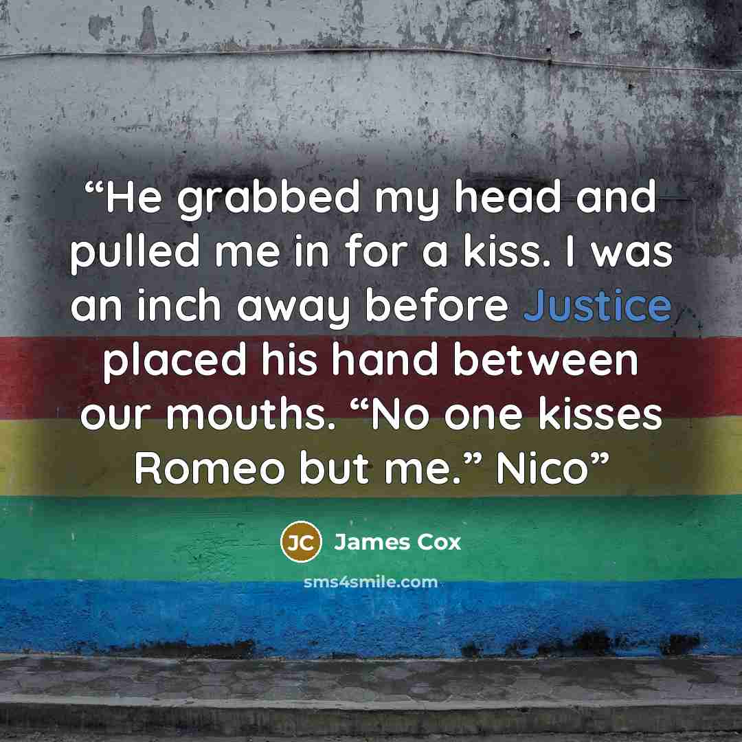 “He grabbed my head and pulled me in for a kiss. I was an inch away before Justice placed his hand between our mouths. “No one kisses Romeo but me.” Nico” quote by James Cox