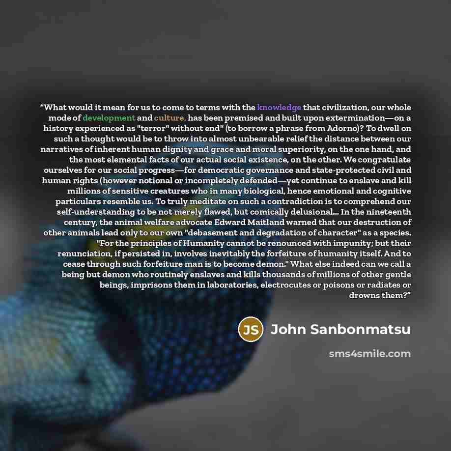 “What would it mean for us to come to terms with the knowledge that civilization, our whole mode of development and culture, has been premised and built upon extermination—on a history experienced as "terror" without end" (to borrow a phrase from Adorno)? To dwell on such a thought would be to…” quote by John Sanbonmatsu