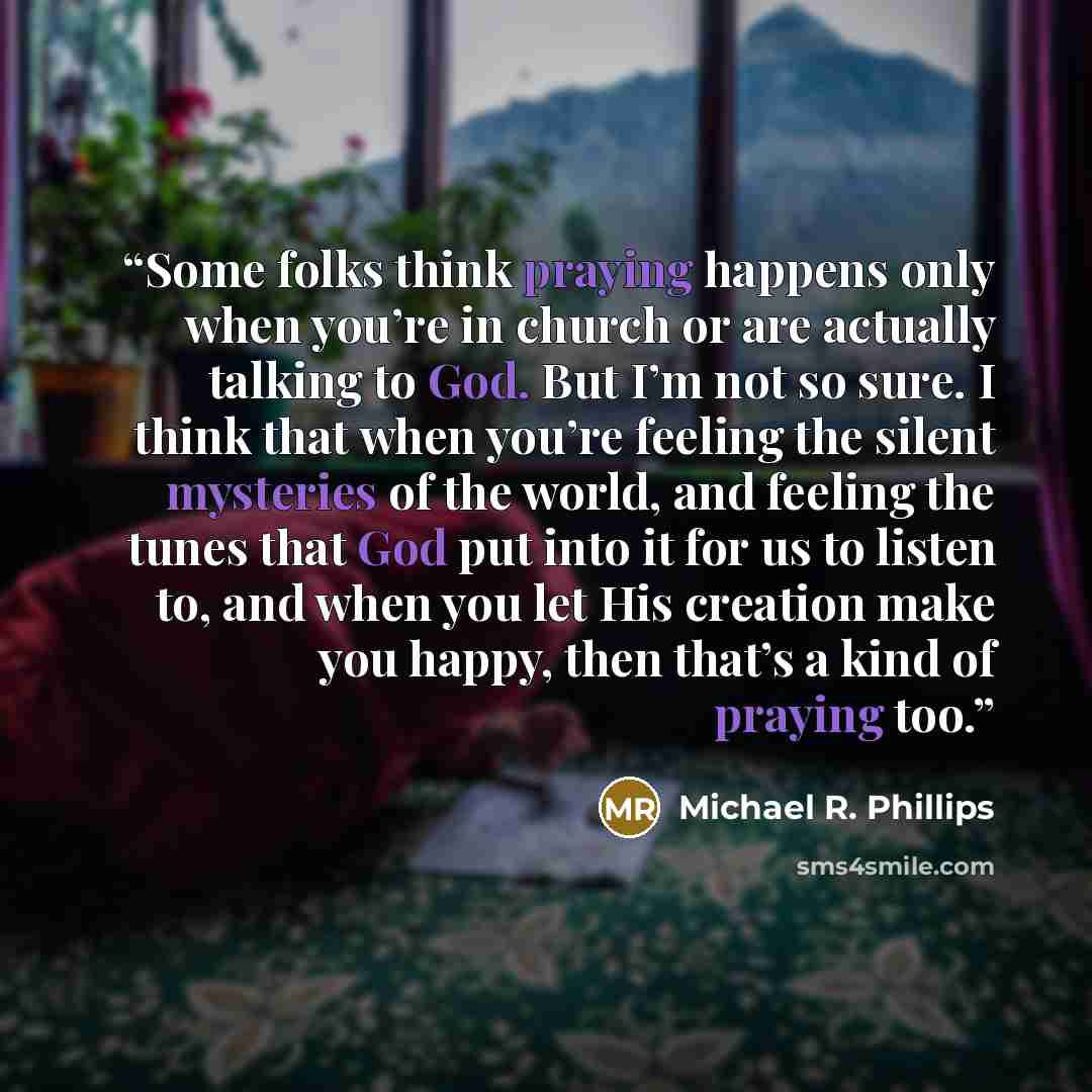 “Some folks think praying happens only when you’re in church or are actually talking to God. But I’m not so sure. I think that when you’re feeling the silent mysteries of the world, and feeling the tunes that God put into it for us to listen to, and when you let His creation make you happy, then…” quote by Michael R. Phillips