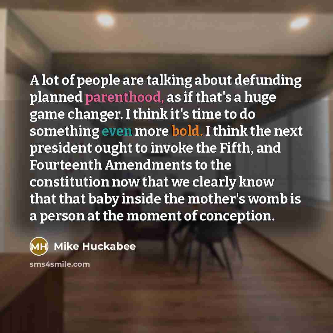 “A lot of people are talking about defunding planned parenthood, as if that's a huge game changer. I think it's time to do something even more bold. I think the next president ought to invoke the Fifth, and Fourteenth Amendments to the constitution now that we clearly know that that baby inside the…” quote by Mike Huckabee