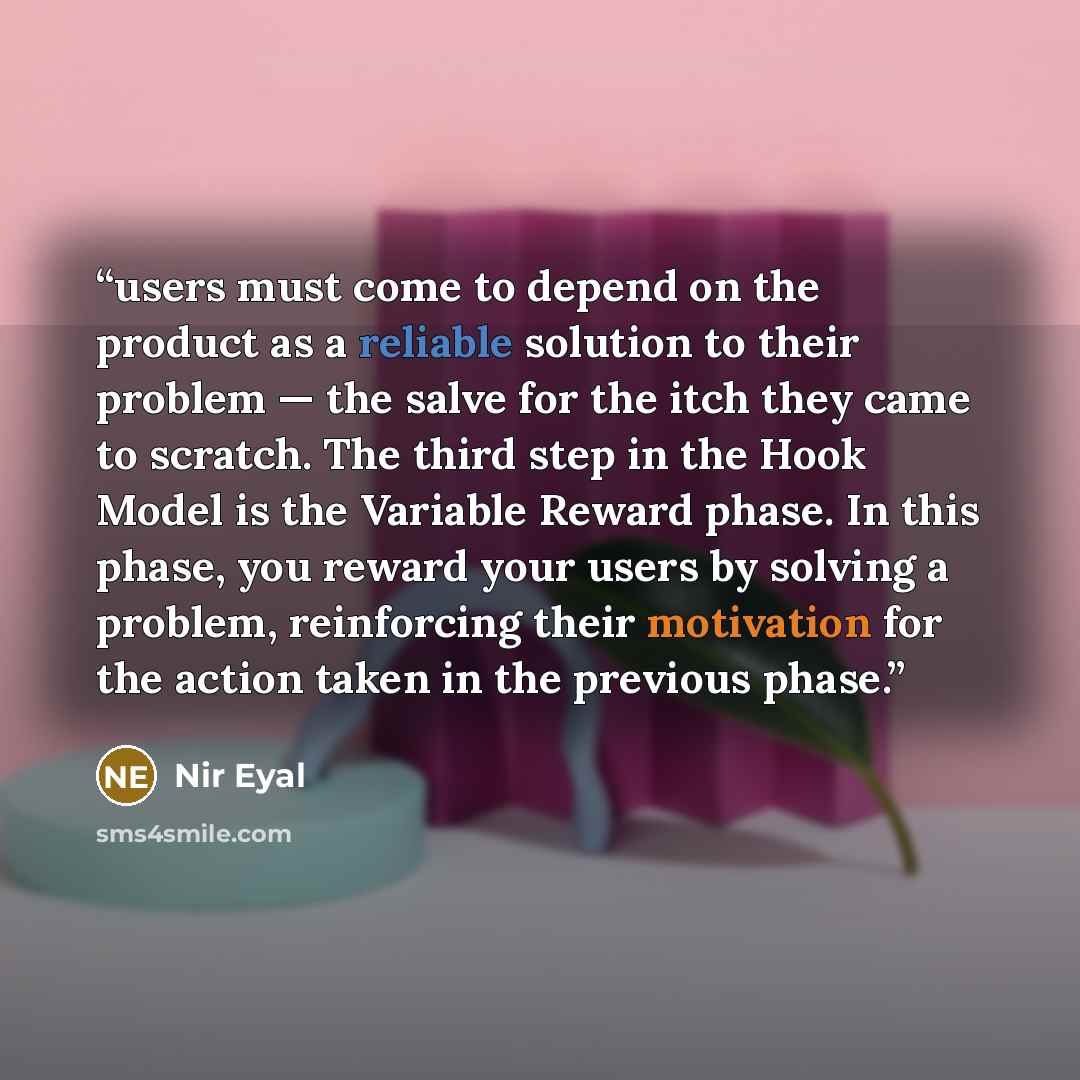 “users must come to depend on the product as a reliable solution to their problem — the salve for the itch they came to scratch. The third step in the Hook Model is the Variable Reward phase. In this phase, you reward your users by solving a problem, reinforcing their motivation for the action…” quote by Nir Eyal