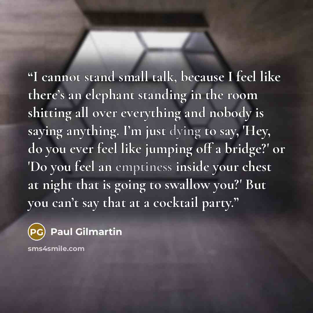 “I cannot stand small talk, because I feel like there’s an elephant standing in the room shitting all over everything and nobody is saying anything. I’m just dying to say, 'Hey, do you ever feel like jumping off a bridge?' or 'Do you feel an emptiness inside your chest at night that is going to…” quote by Paul Gilmartin