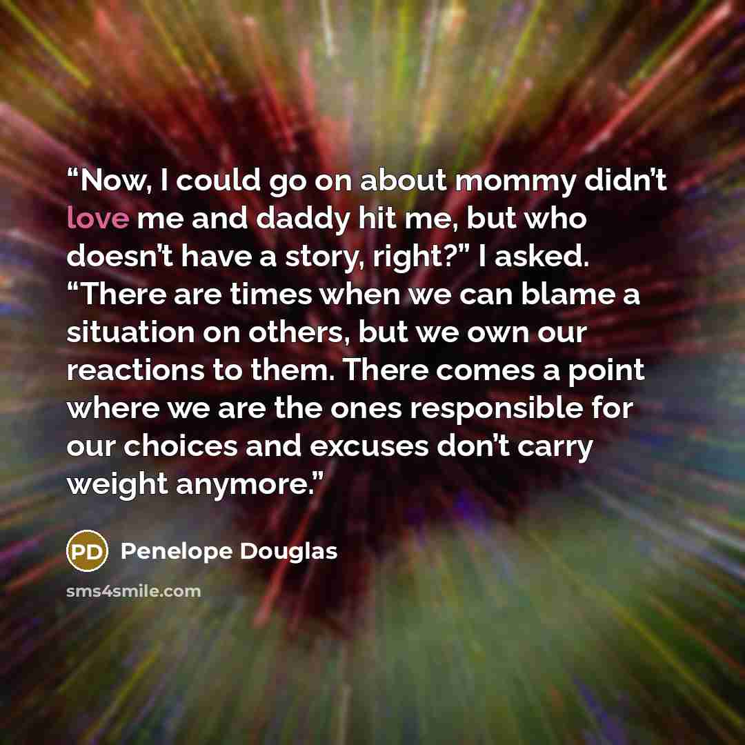 “Now, I could go on about mommy didn’t love me and daddy hit me, but who doesn’t have a story, right?” I asked. “There are times when we can blame a situation on others, but we own our reactions to them. There comes a point where we are the ones responsible for our choices and excuses don’t carry…” quote by Penelope Douglas