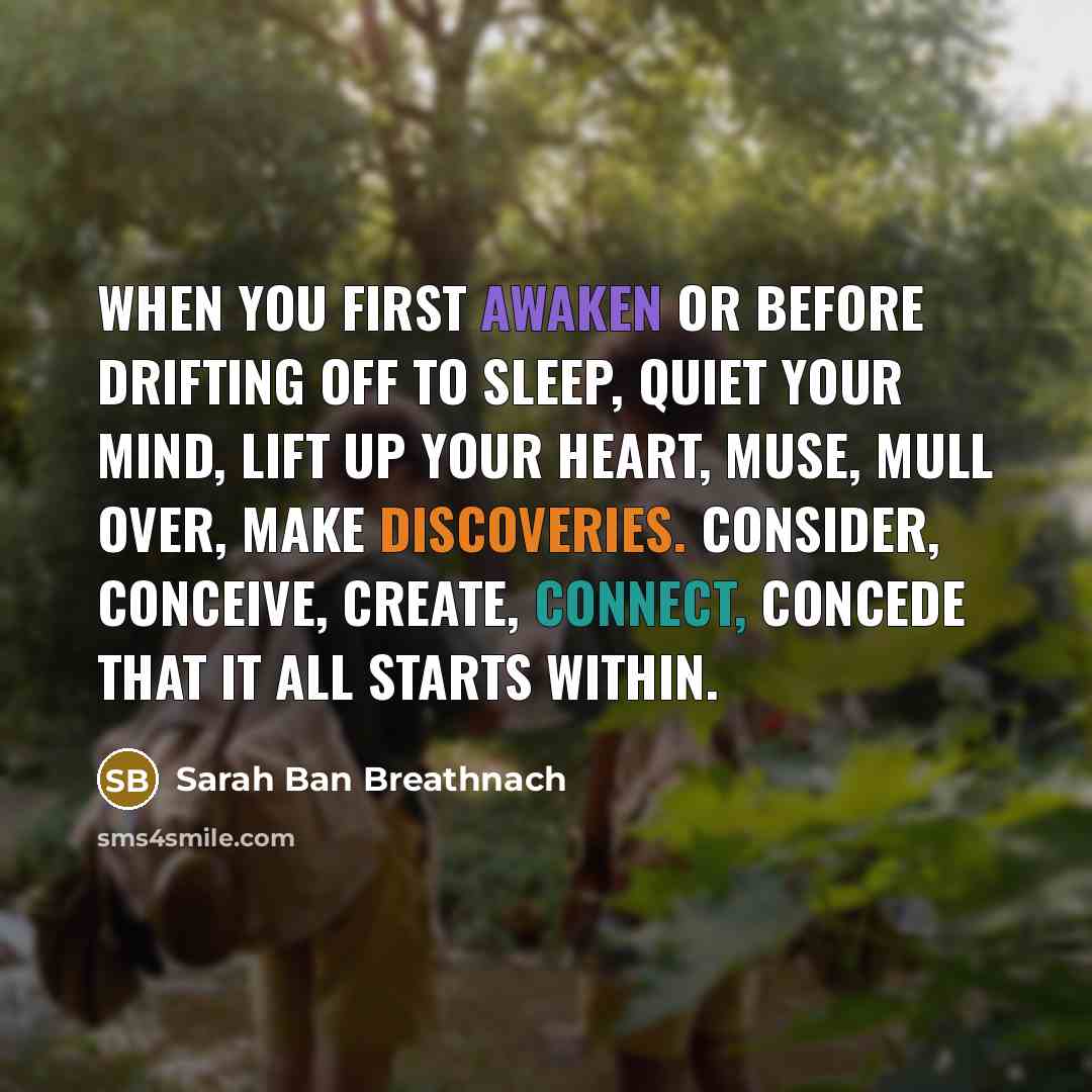“When you first awaken or before drifting off to sleep, quiet your mind, lift up your heart, muse, mull over, make discoveries. Consider, conceive, create, connect, concede that it all starts within.” quote by Sarah Ban Breathnach