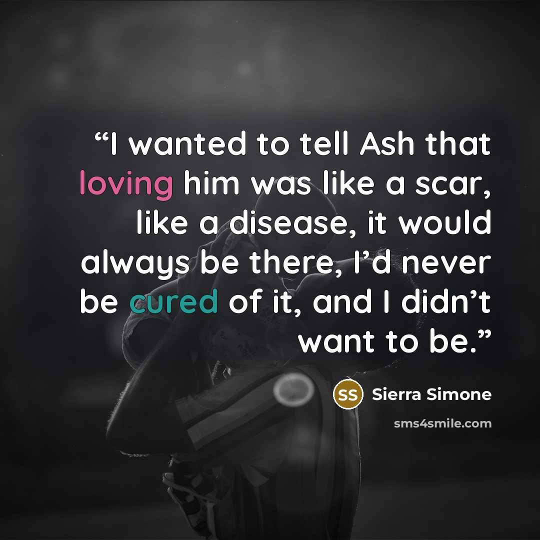 “I wanted to tell Ash that loving him was like a scar, like a disease, it would always be there, I’d never be cured of it, and I didn’t want to be.” quote by Sierra Simone