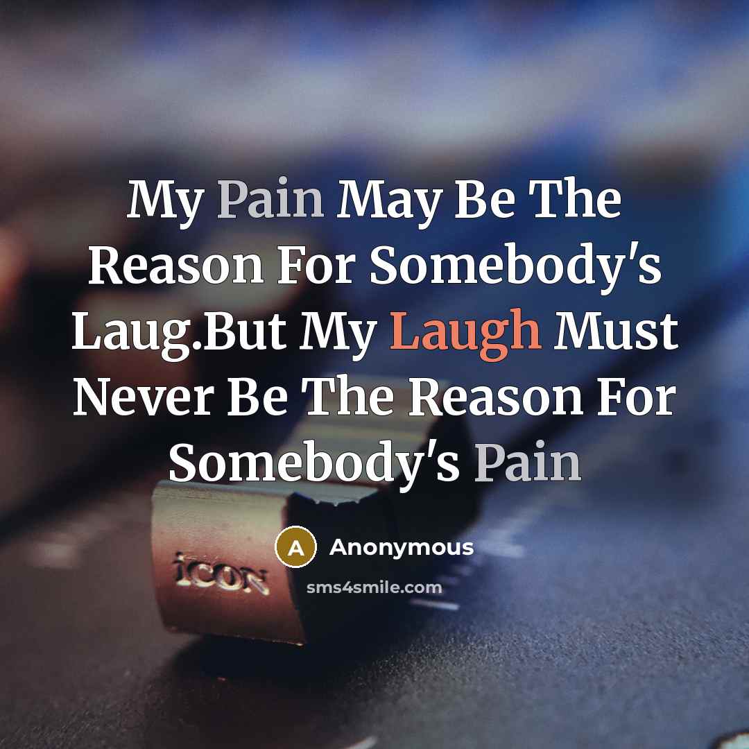 “My Pain May Be The Reason For Somebody's Laug.But My Laugh Must Never Be The Reason For Somebody's Pain” quote by Anonymous
