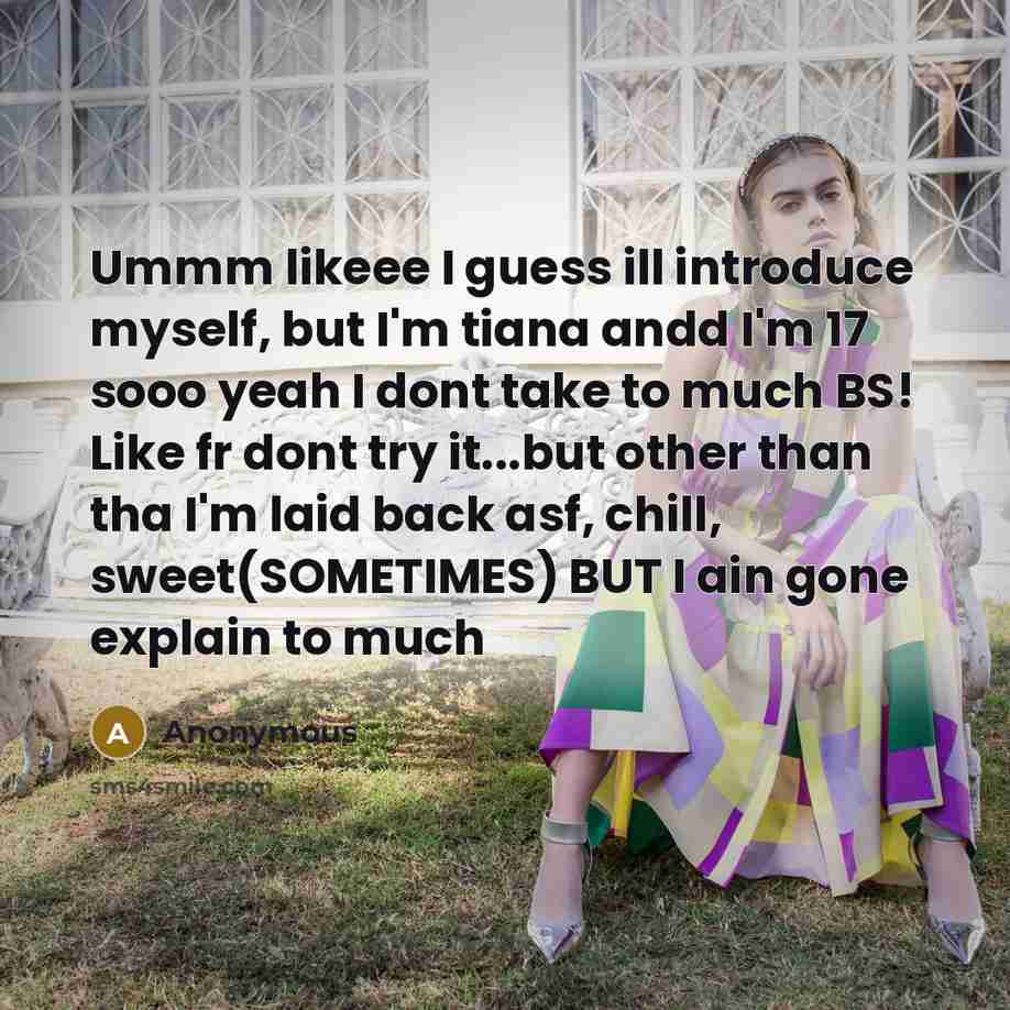 “Ummm likeee I guess ill introduce myself, but I'm tiana andd I'm 17 sooo yeah I dont take to much BS! Like fr dont try it...but other than tha I'm laid back asf, chill, sweet(SOMETIMES) BUT I ain gone explain to much” quote by Anonymous