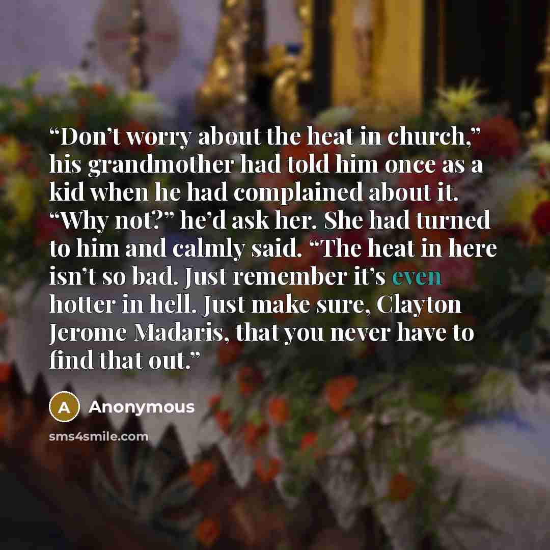 “Don’t worry about the heat in church,” his grandmother had told him once as a kid when he had complained about it. “Why not?” he’d ask her. She had turned to him and calmly said. “The heat in here isn’t so bad. Just remember it’s even hotter in hell. Just make sure, Clayton Jerome Madaris, that…” quote by Anonymous