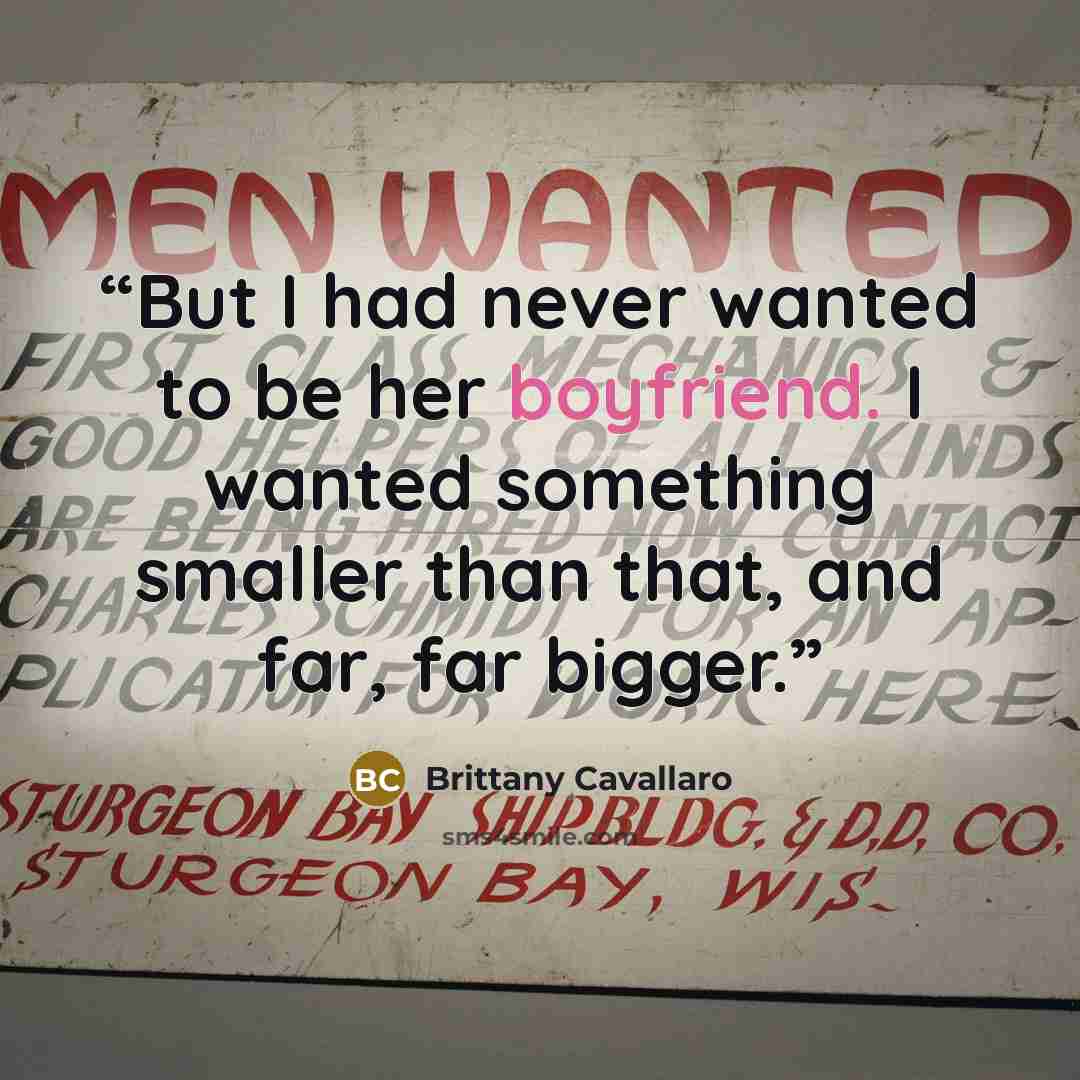 “But I had never wanted to be her boyfriend. I wanted something smaller than that, and far, far bigger.” quote by Brittany Cavallaro