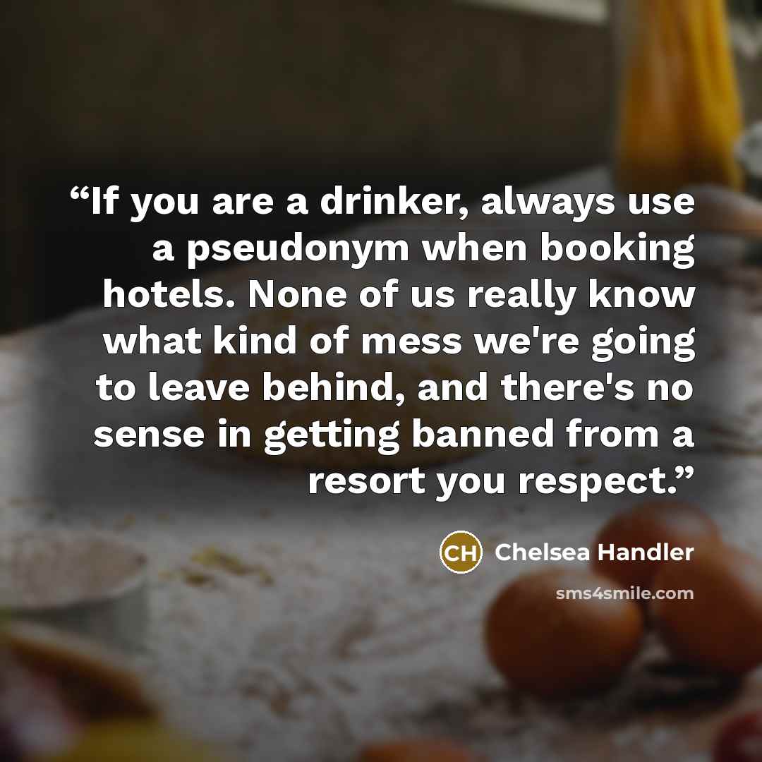“If you are a drinker, always use a pseudonym when booking hotels. None of us really know what kind of mess we're going to leave behind, and there's no sense in getting banned from a resort you respect.” quote by Chelsea Handler