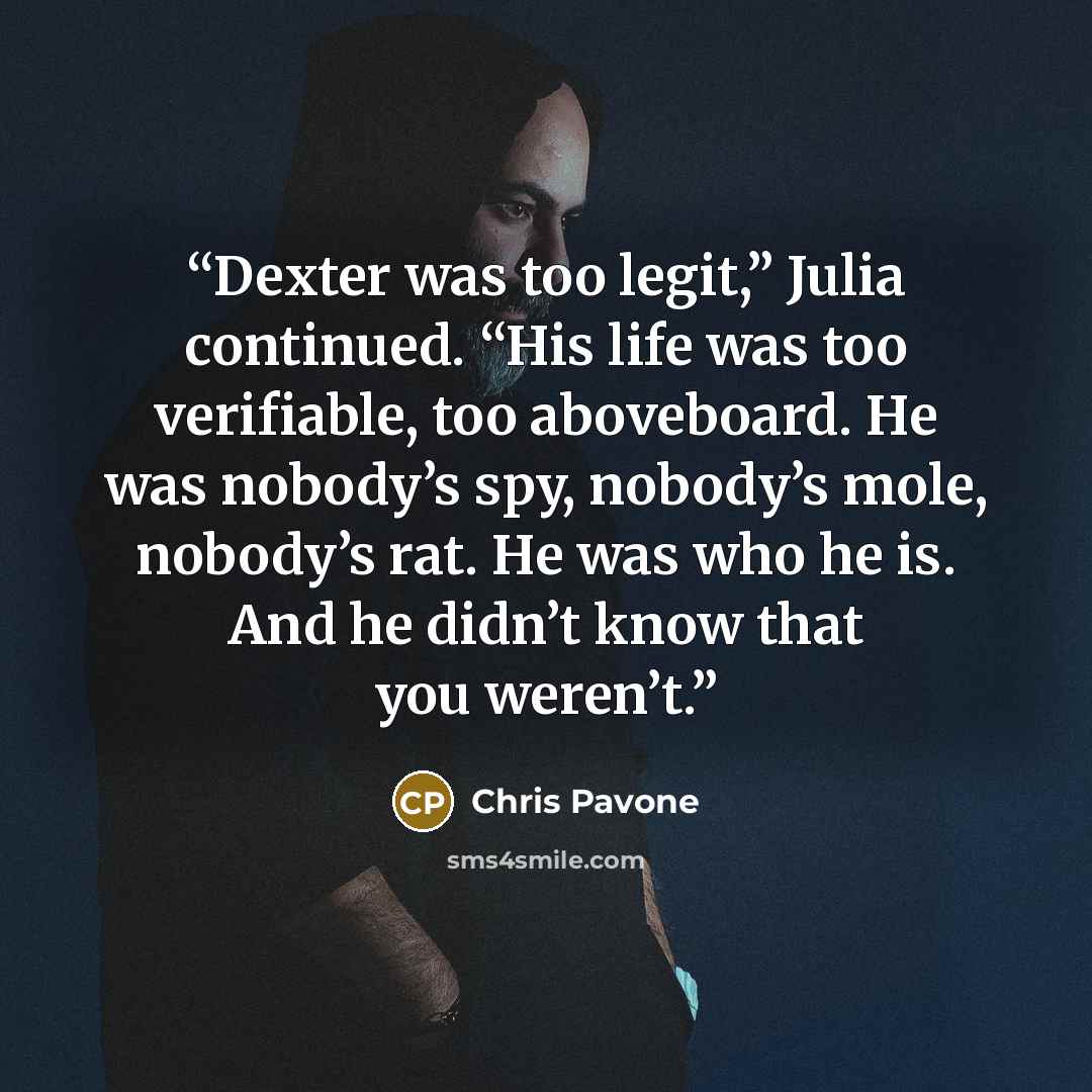 “Dexter was too legit,” Julia continued. “His life was too verifiable, too aboveboard. He was nobody’s spy, nobody’s mole, nobody’s rat. He was who he is. And he didn’t know that you weren’t.” quote by Chris Pavone