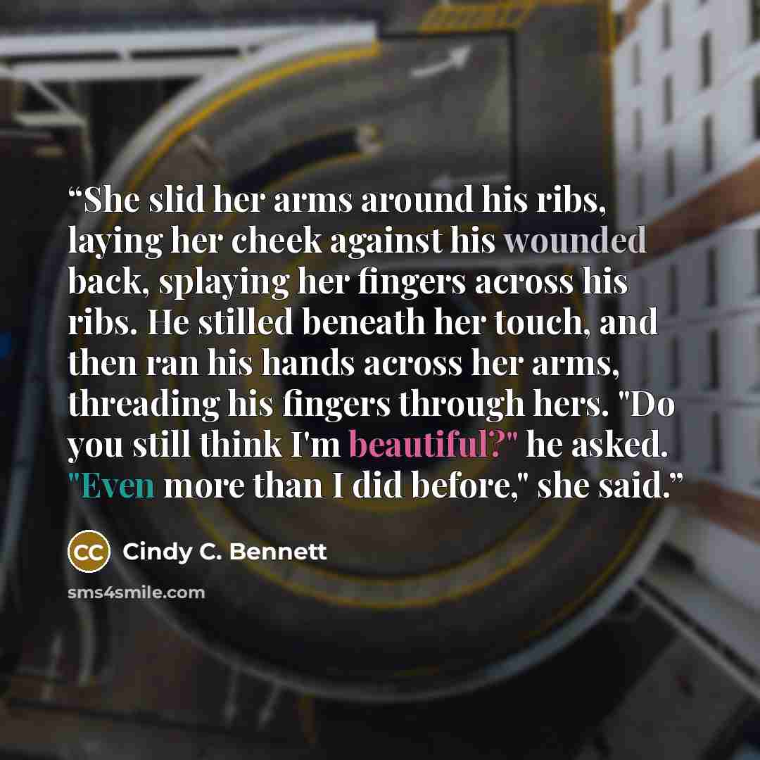 “She slid her arms around his ribs, laying her cheek against his wounded back, splaying her fingers across his ribs. He stilled beneath her touch, and then ran his hands across her arms, threading his fingers through hers. "Do you still think I'm beautiful?" he asked. "Even more than I did before,"…” quote by Cindy C. Bennett
