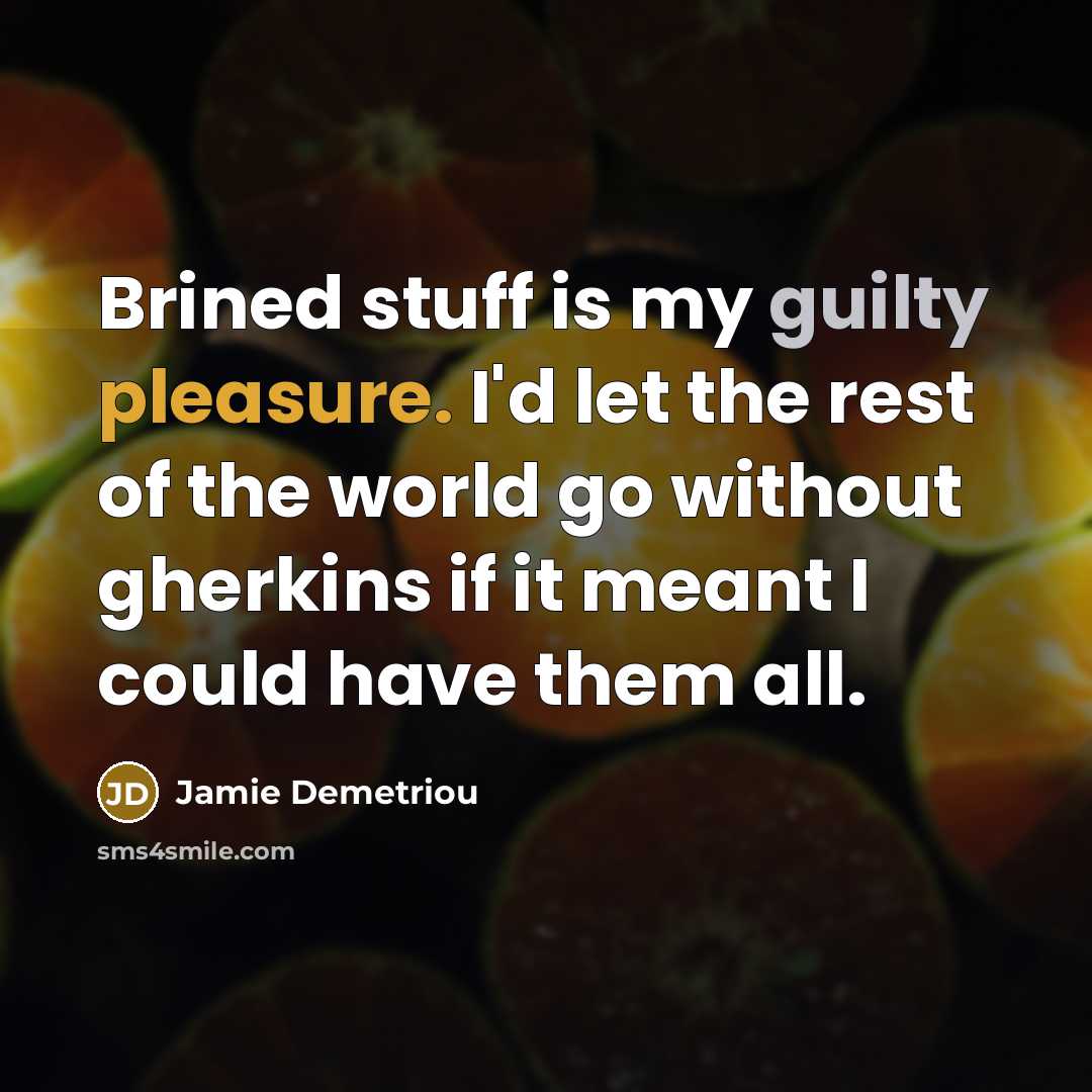 “Brined stuff is my guilty pleasure. I'd let the rest of the world go without gherkins if it meant I could have them all.” quote by Jamie Demetriou