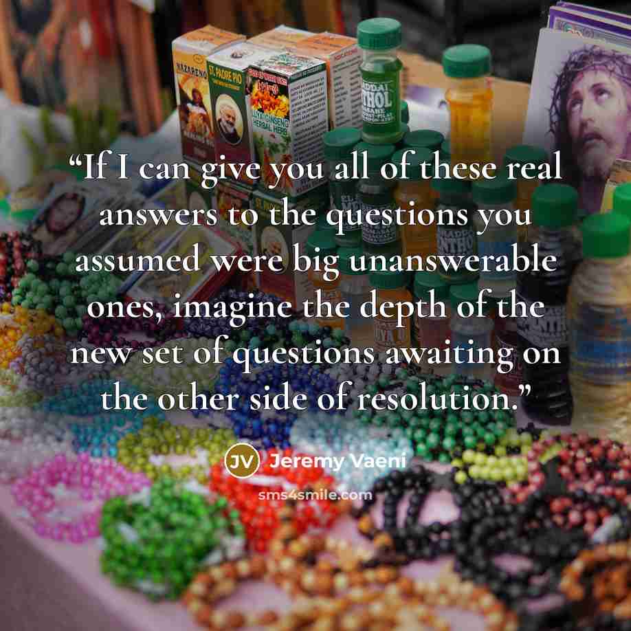 “If I can give you all of these real answers to the questions you assumed were big unanswerable ones, imagine the depth of the new set of questions awaiting on the other side of resolution.” quote by Jeremy Vaeni
