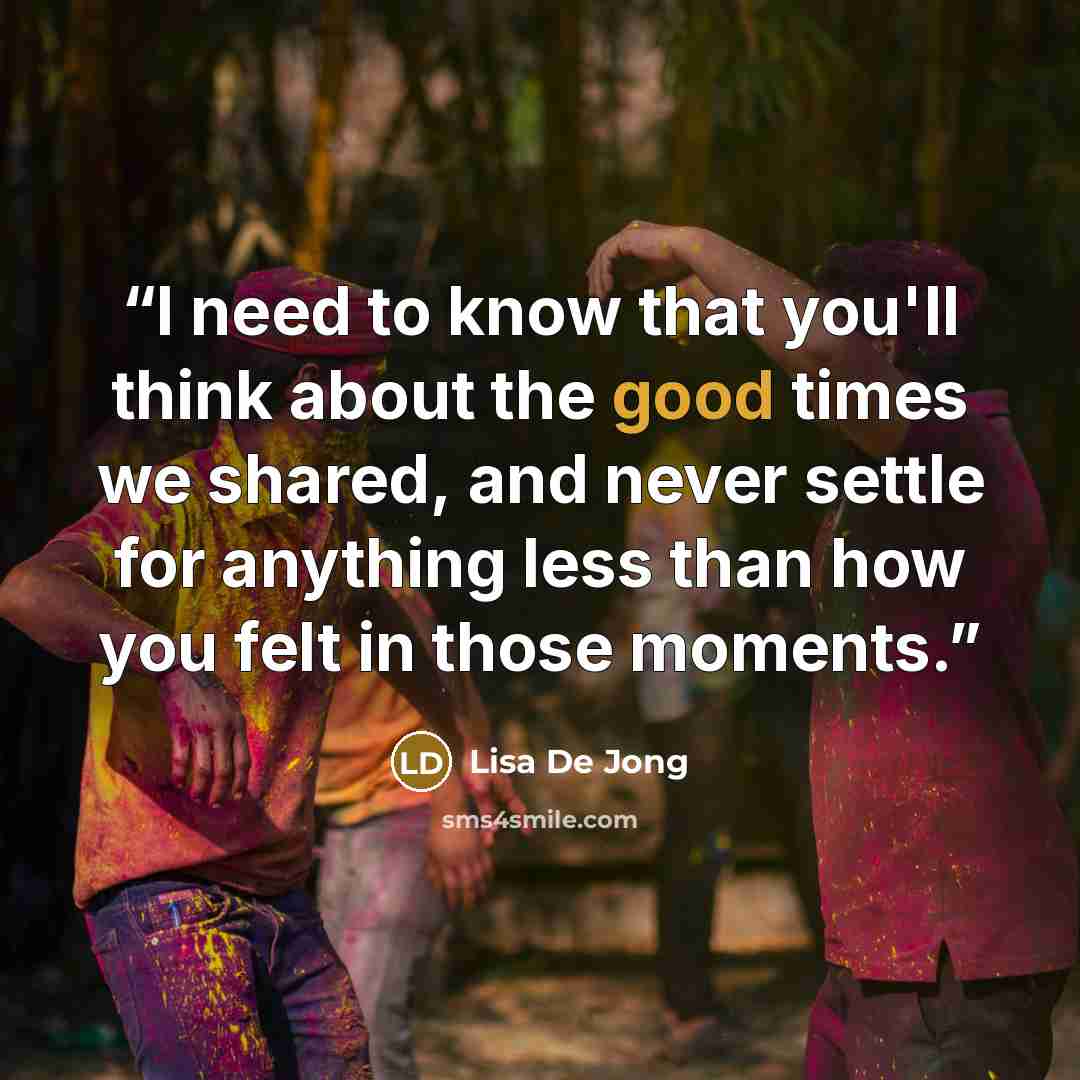 “I need to know that you'll think about the good times we shared, and never settle for anything less than how you felt in those moments.” quote by Lisa De Jong