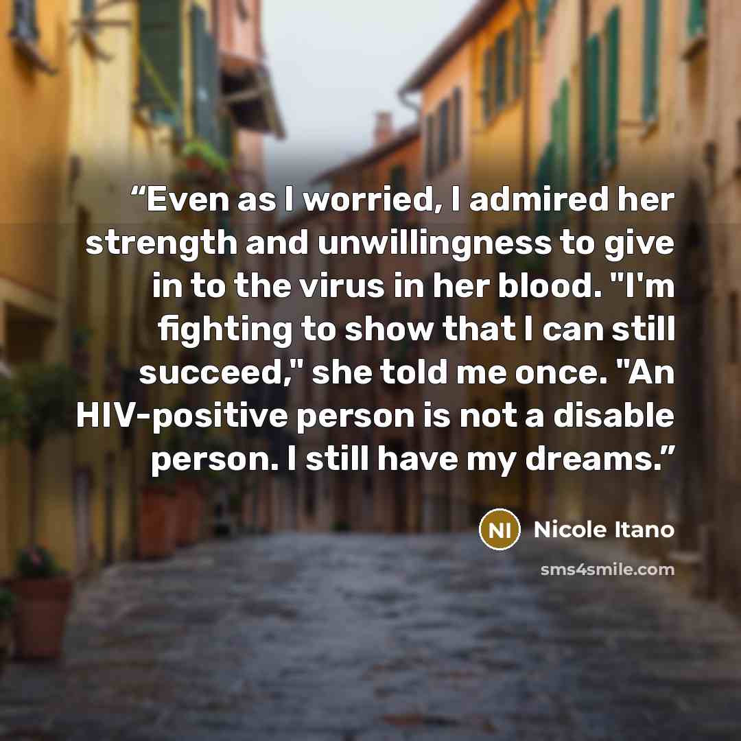 “Even as I worried, I admired her strength and unwillingness to give in to the virus in her blood. "I'm fighting to show that I can still succeed," she told me once. "An HIV-positive person is not a disable person. I still have my dreams.” quote by Nicole Itano