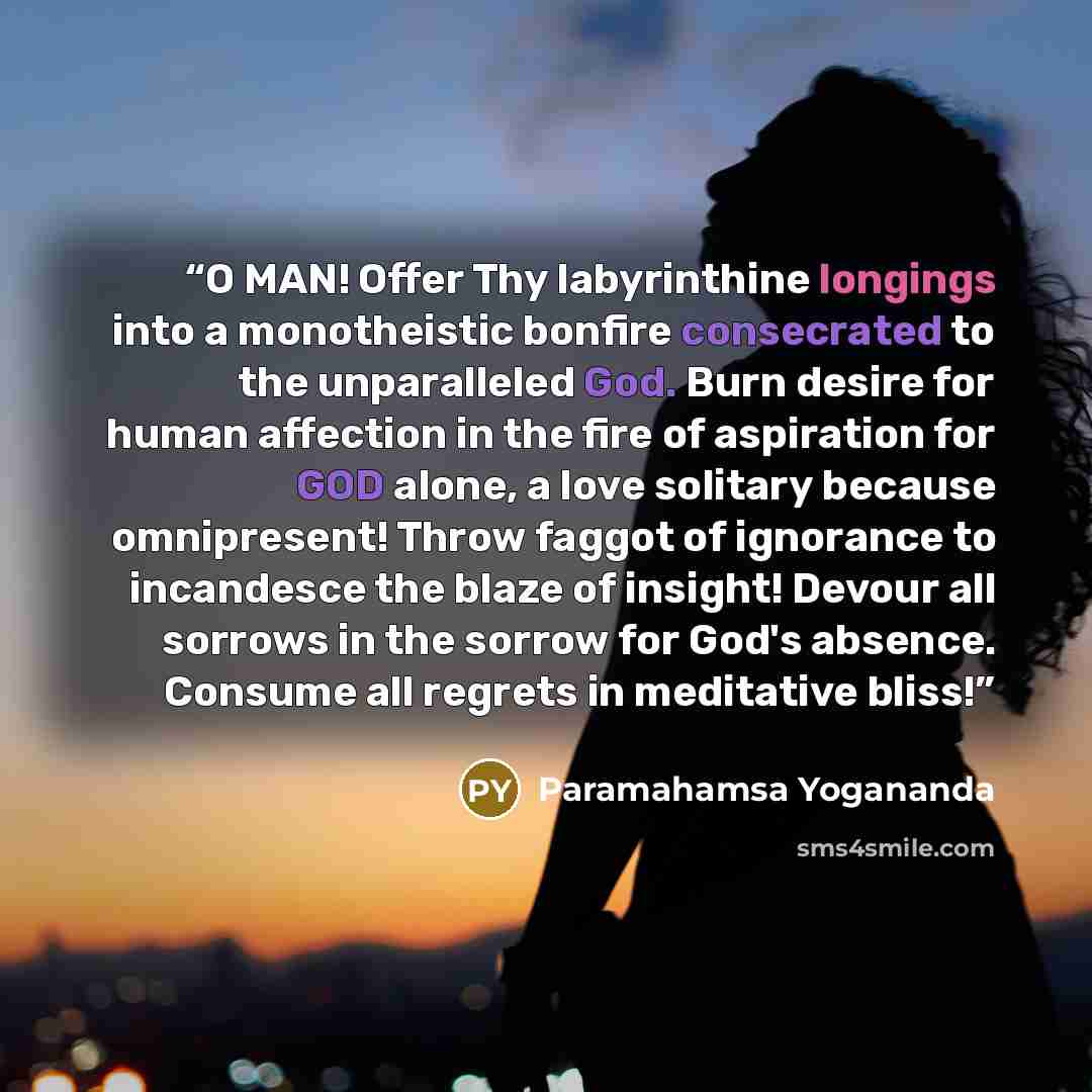 “O MAN! Offer Thy labyrinthine longings into a monotheistic bonfire consecrated to the unparalleled God. Burn desire for human affection in the fire of aspiration for GOD alone, a love solitary because omnipresent! Throw faggot of ignorance to incandesce the blaze of insight! Devour all sorrows in…” quote by Paramahamsa Yogananda