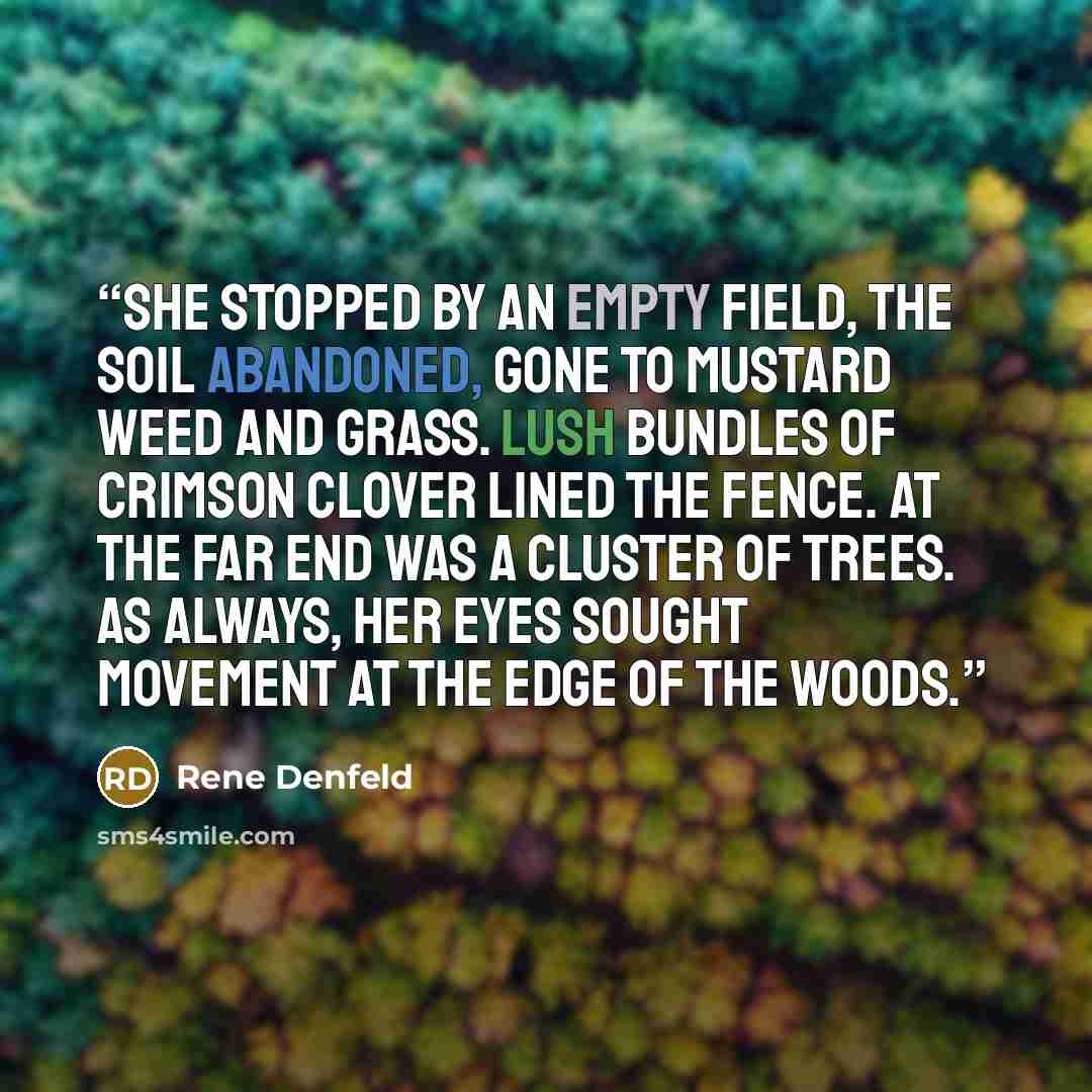 “She stopped by an empty field, the soil abandoned, gone to mustard weed and grass. Lush bundles of crimson clover lined the fence. At the far end was a cluster of trees. As always, her eyes sought movement at the edge of the woods.” quote by Rene Denfeld