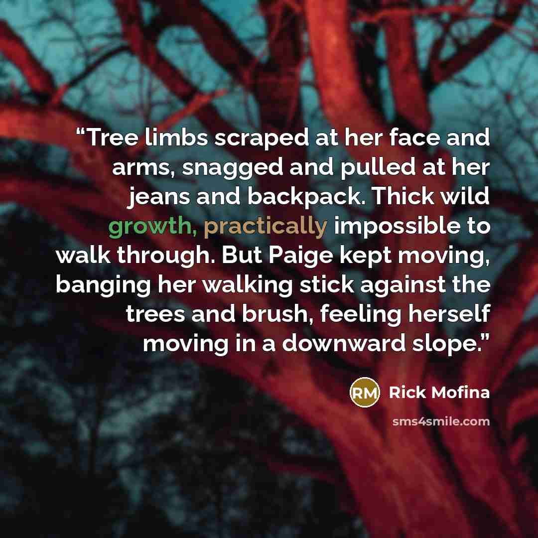 “Tree limbs scraped at her face and arms, snagged and pulled at her jeans and backpack. Thick wild growth, practically impossible to walk through. But Paige kept moving, banging her walking stick against the trees and brush, feeling herself moving in a downward slope.” quote by Rick Mofina