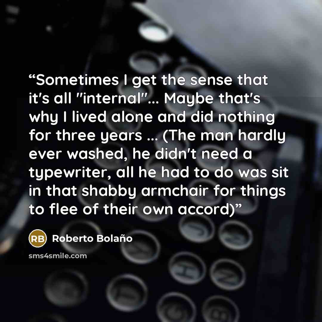 “Sometimes I get the sense that it's all "internal"... Maybe that's why I lived alone and did nothing for three years ... (The man hardly ever washed, he didn't need a typewriter, all he had to do was sit in that shabby armchair for things to flee of their own accord)” quote by Roberto Bolaño