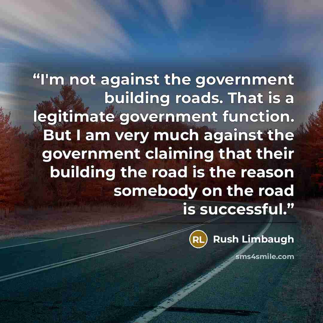 “I'm not against the government building roads. That is a legitimate government function. But I am very much against the government claiming that their building the road is the reason somebody on the road is successful.” quote by Rush Limbaugh