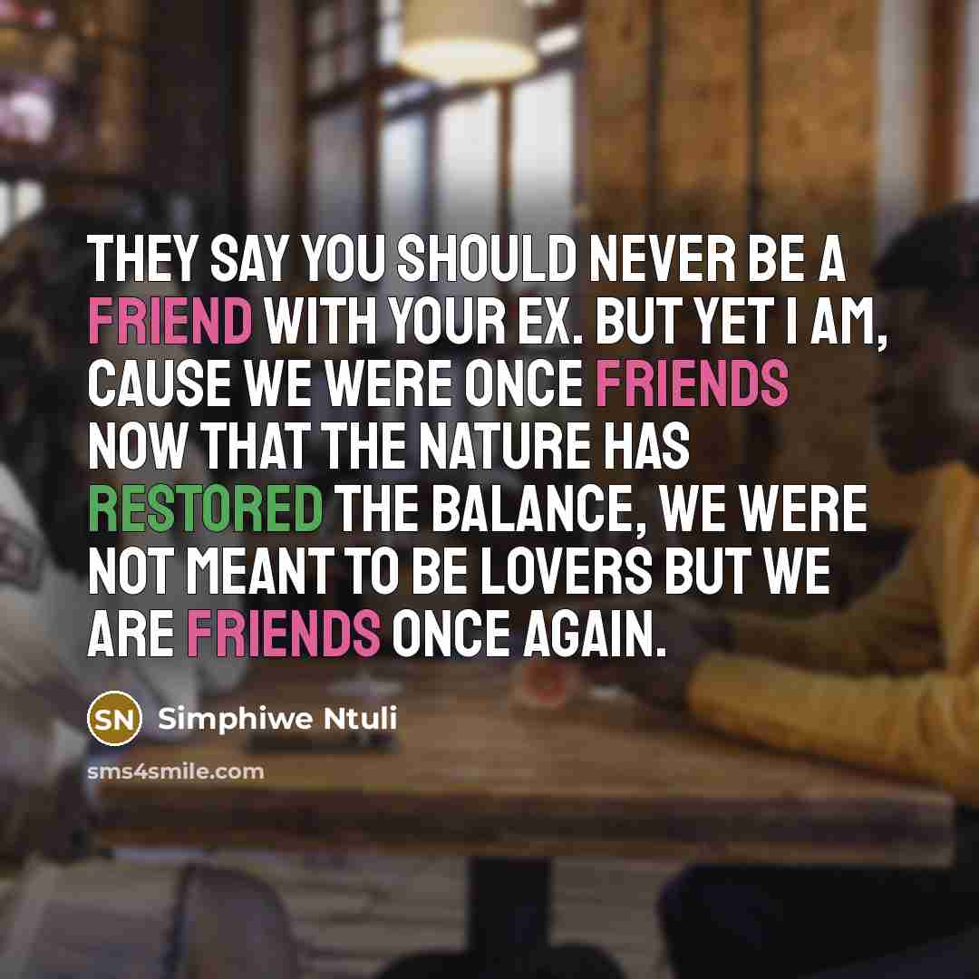 “They say you should never be a friend with your ex. But yet I am, cause we were once friends now that the nature has restored the balance, we were not meant to be lovers but we are friends once again.” quote by Simphiwe Ntuli