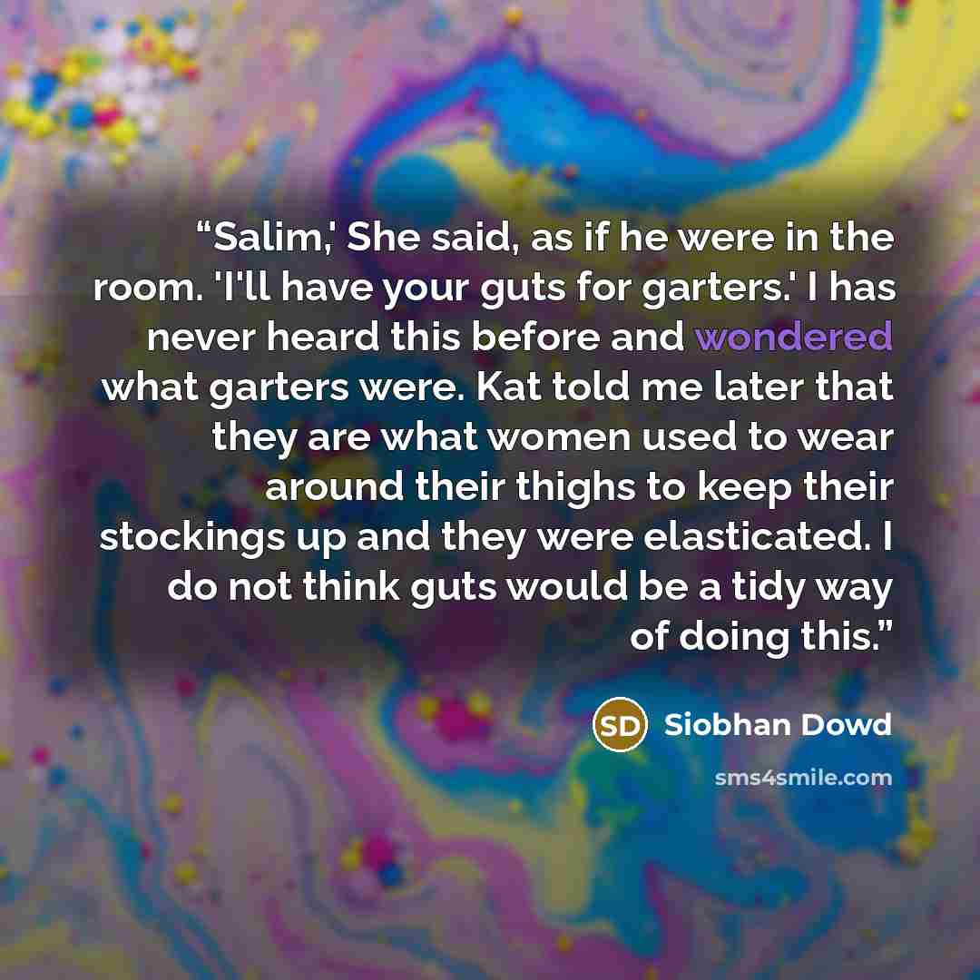 “Salim,' She said, as if he were in the room. 'I'll have your guts for garters.' I has never heard this before and wondered what garters were. Kat told me later that they are what women used to wear around their thighs to keep their stockings up and they were elasticated. I do not think guts would…” quote by Siobhan Dowd