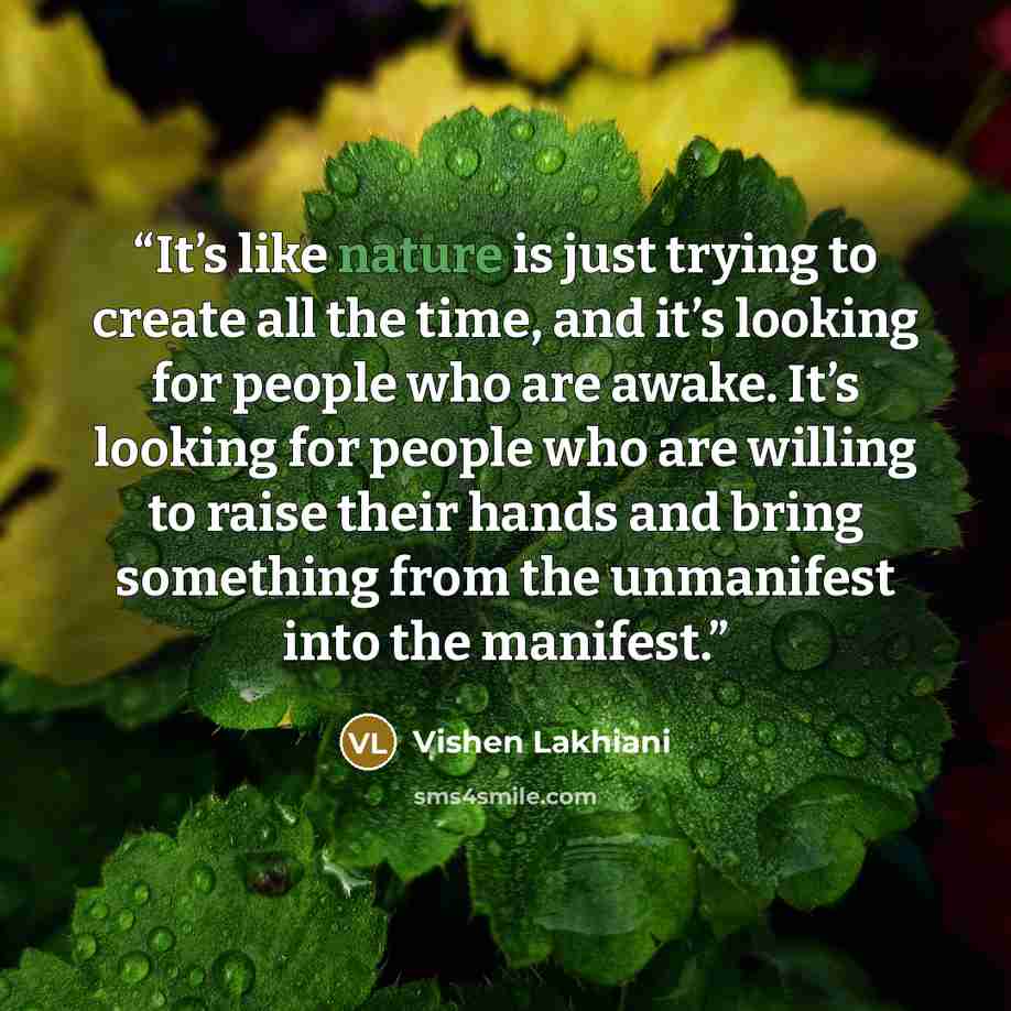 “It’s like nature is just trying to create all the time, and it’s looking for people who are awake. It’s looking for people who are willing to raise their hands and bring something from the unmanifest into the manifest.” quote by Vishen Lakhiani