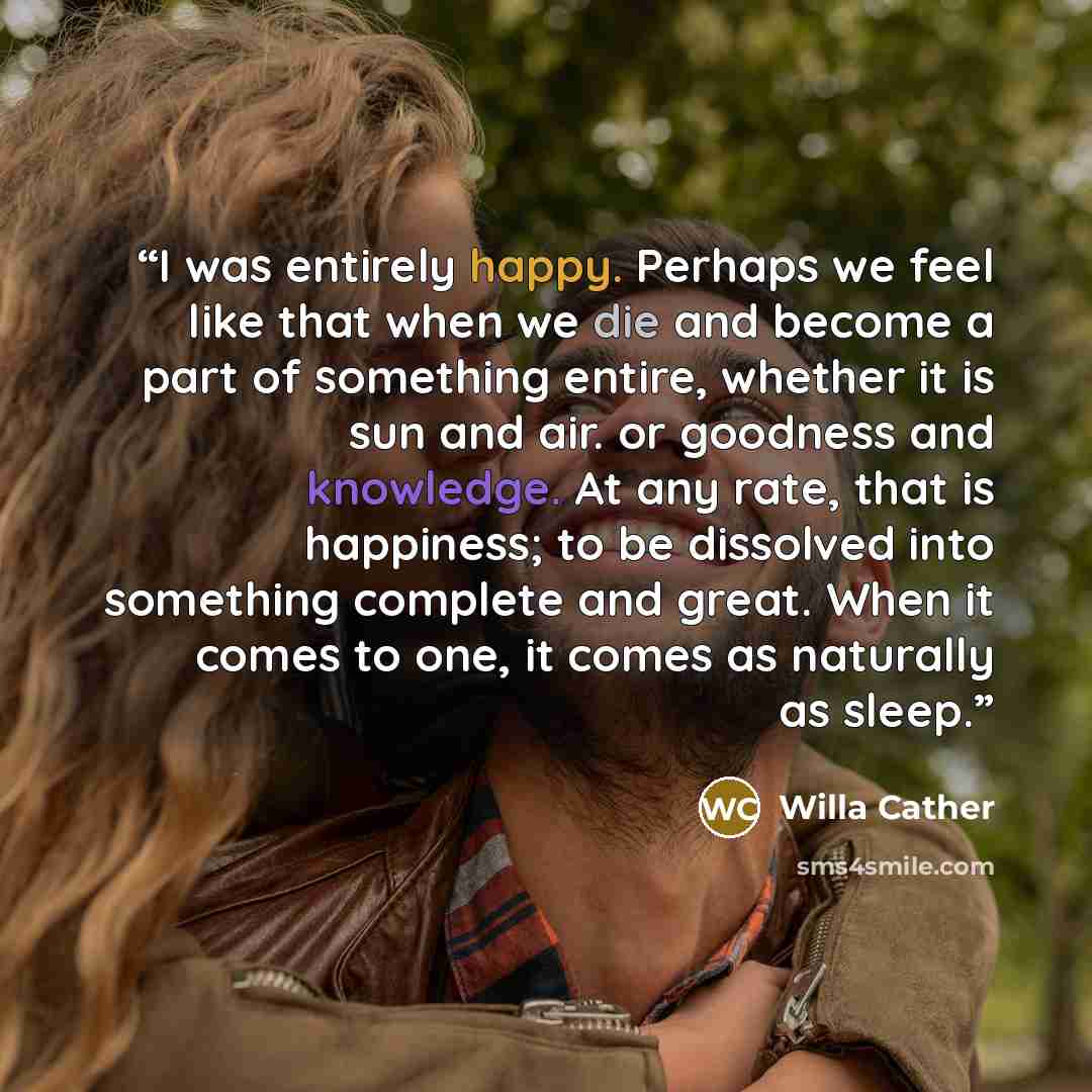 “I was entirely happy. Perhaps we feel like that when we die and become a part of something entire, whether it is sun and air. or goodness and knowledge. At any rate, that is happiness; to be dissolved into something complete and great. When it comes to one, it comes as naturally as sleep.” quote by Willa Cather