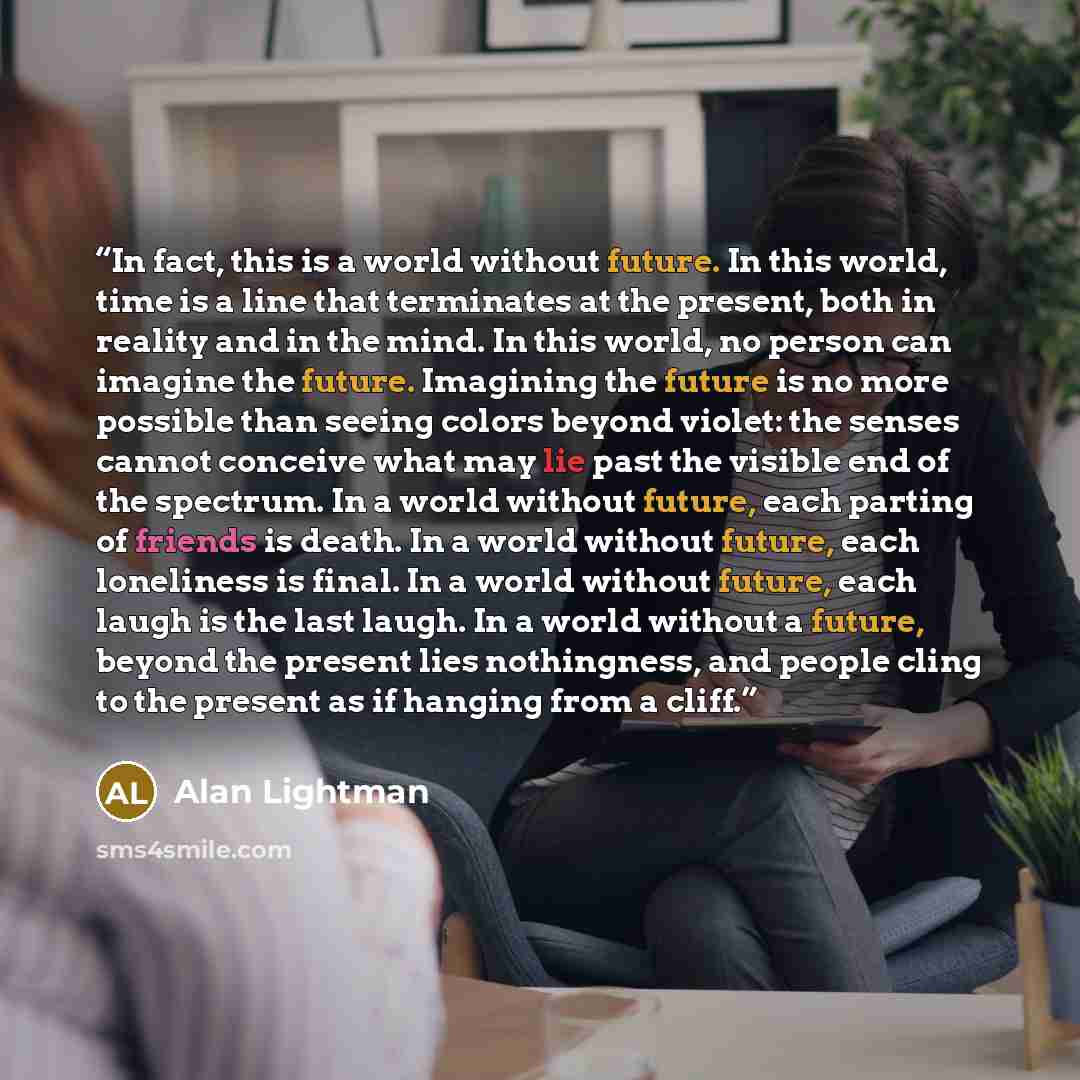 “In fact, this is a world without future. In this world, time is a line that terminates at the present, both in reality and in the mind. In this world, no person can imagine the future. Imagining the future is no more possible than seeing colors beyond violet: the senses cannot conceive what may…” quote by Alan Lightman