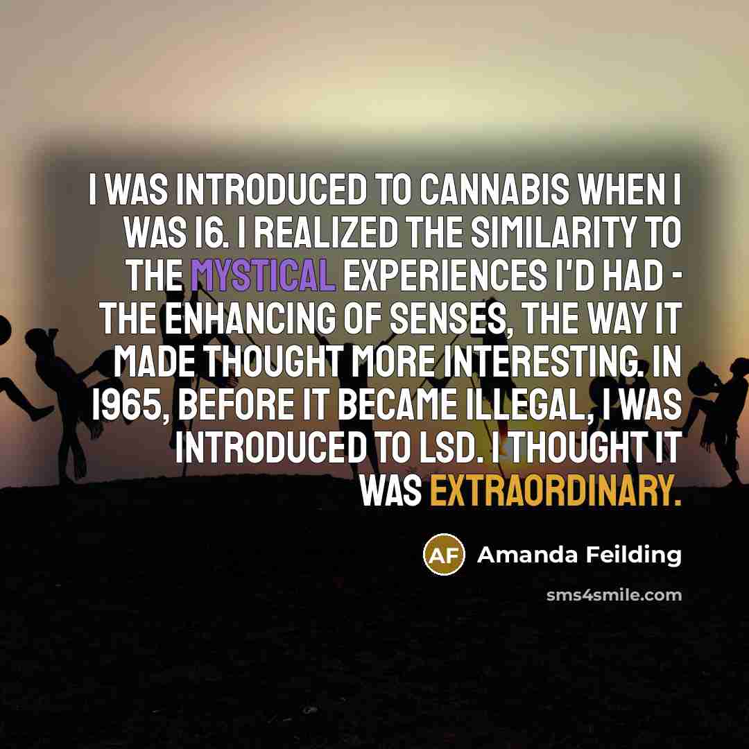 “I was introduced to cannabis when I was 16. I realized the similarity to the mystical experiences I'd had - the enhancing of senses, the way it made thought more interesting. In 1965, before it became illegal, I was introduced to LSD. I thought it was extraordinary.” quote by Amanda Feilding
